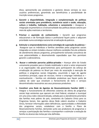disso, apresentarão aos produtores e gestores desses serviços os seus
     usuários preferenciais, garantindo aos beneficiários a possibilidade de
     inscrição nesses programas.

e. Garantir a disponibilidade, integração e complementação de políticas
   sociais orientadas para previdência, assistência social e saúde, educação,
   cultura e trabalho, habitação, urbanismo e saneamento – Assegurar a
   integração orçamentária e a transversalidade das políticas desses setores por
   meio de ações matriciais e territoriais.

f. Priorizar a aquisição de conhecimento – Garantir que programas
   educacionais e de formação básica e profissional façam parte e adquiram
   prioridade numa estratégia nacional de erradicação da pobreza.

g. Estimular o empreendedorismo como estratégia de superação da pobreza –
    Assegurar que os indivíduos e famílias atendidas pelos programas sociais
   integrados se sintam instados a buscar melhores condições fora do ambiente
   de atendimento desses programas, principalmente tomando consciência de
   suas potencialidades e desenvolvendo capacidades que lhes permitam
   garantir a sobrevivência.

h. Buscar e estimular parcerias público-privadas – Avançar além do Estado
   unicamente provedor para o Estado mobilizador e atrair o setor empresarial
   e as organizações não governamentais para participarem do esforço de
   erradicação da pobreza no Brasil por meio da associação à execução de
   políticas e programas sociais integrados, assumindo o lugar de agente
   econômico principal, capaz de recrutar, treinar e empregar indivíduos e –
   eventualmente – famílias em atividades produtivas que façam parte de
   cadeias de valor que envolvam o fornecimento de bens e serviços
   descentralizados necessários aos seus processos produtivos.

i. Constituir uma Rede de Agentes de Desenvolvimento Familiar (ADF) –
   Integrar o funcionamento de diferentes sistemas de oferta de programas
   sociais hoje existentes que operam em nível federal, estadual e municipal
   em uma única rede e descentralizada, voltada para o atendimento prioritário
   das famílias mais pobres do país, constantes do Cadastro Único para os
   Programas Sociais. Aos agentes dessa Rede caberá atualizar o Cadastro
   Único, fornecer informações sobre deficiências, oportunidades e efetividade
   dos programas sociais, estabelecer com a família o Plano de
   Desenvolvimento Familiar, demandar junto aos produtores de programas e
   serviços a participação das famílias e acompanhar e estimular a evolução da
   família no alcance das metas por elas definidas.

30                                   Diretrizes para Programa de Governo – Julho 2010
 