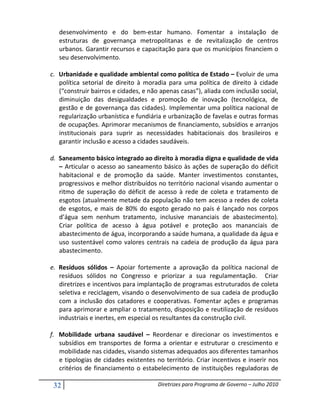 desenvolvimento e do bem-estar humano. Fomentar a instalação de
   estruturas de governança metropolitanas e de revitalização de centros
   urbanos. Garantir recursos e capacitação para que os municípios financiem o
   seu desenvolvimento.

c. Urbanidade e qualidade ambiental como política de Estado – Evoluir de uma
   política setorial de direito à moradia para uma política de direito à cidade
   (“construir bairros e cidades, e não apenas casas”), aliada com inclusão social,
   diminuição das desigualdades e promoção de inovação (tecnológica, de
   gestão e de governança das cidades). Implementar uma política nacional de
   regularização urbanística e fundiária e urbanização de favelas e outras formas
   de ocupações. Aprimorar mecanismos de financiamento, subsídios e arranjos
   institucionais para suprir as necessidades habitacionais dos brasileiros e
   garantir inclusão e acesso a cidades saudáveis.

d. Saneamento básico integrado ao direito à moradia digna e qualidade de vida
   – Articular o acesso ao saneamento básico às ações de superação do déficit
   habitacional e de promoção da saúde. Manter investimentos constantes,
   progressivos e melhor distribuídos no território nacional visando aumentar o
   ritmo de superação do déficit de acesso à rede de coleta e tratamento de
   esgotos (atualmente metade da população não tem acesso a redes de coleta
   de esgotos, e mais de 80% do esgoto gerado no país é lançado nos corpos
   d’água sem nenhum tratamento, inclusive mananciais de abastecimento).
   Criar política de acesso à água potável e proteção aos mananciais de
   abastecimento de água, incorporando a saúde humana, a qualidade da água e
   uso sustentável como valores centrais na cadeia de produção da água para
   abastecimento.

e. Resíduos sólidos – Apoiar fortemente a aprovação da política nacional de
   resíduos sólidos no Congresso e priorizar a sua regulamentação. Criar
   diretrizes e incentivos para implantação de programas estruturados de coleta
   seletiva e reciclagem, visando o desenvolvimento de sua cadeia de produção
   com a inclusão dos catadores e cooperativas. Fomentar ações e programas
   para aprimorar e ampliar o tratamento, disposição e reutilização de resíduos
   industriais e inertes, em especial os resultantes da construção civil.

f. Mobilidade urbana saudável – Reordenar e direcionar os investimentos e
   subsídios em transportes de forma a orientar e estruturar o crescimento e
   mobilidade nas cidades, visando sistemas adequados aos diferentes tamanhos
   e tipologias de cidades existentes no território. Criar incentivos e inserir nos
   critérios de financiamento o estabelecimento de instituições reguladoras de

 32                                    Diretrizes para Programa de Governo – Julho 2010
 