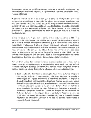 de produzir e inovar, e é também projeto de conservar e transmitir o adquirido e ao
mesmo tempo renová-lo e ampliá-lo. A capacidade de fazer isso depende de meios,
recursos e técnicas.

A política cultural no Brasil deve abranger o conjunto múltiplo das formas de
pensamento, sensibilidade e expressão dos vários segmentos da população. Para
isso, precisa estar articulada com a educação, integrada com o desenvolvimento
sustentável, com foco na incorporação dos aspectos ligados à proteção e promoção
da diversidade das expressões culturais, nas áreas urbanas e nos diferentes
ecossistemas. É preciso democratizar os meios de produzir, circular e acessar os
objetos culturais.

Somos um povo formado por muitos povos, muitas culturas. Além dos 233 povos
indígenas e dos quilombolas, com direitos reconhecidos na Constituição, estima-se
em mais de 8 milhões o número de brasileiros que se reconhecem como povos e
comunidades tradicionais. A eles se somam dezenas de culturas e identidades
vindas com os imigrantes europeus, africanos, asiáticos e de todas as Américas. Mas
nossa diversidade não para por aí. Não podemos nos reivindicar uma sociedade
plural se não assumirmos de forma integral o direito à diversidade, se não
considerarmos as pessoas com deficiência e se não tivermos políticas que abracem a
diversidade de direitos e necessidades da juventude e da terceira idade.

Para um Brasil justo e democrático, temos de levar em conta a existência de muitos
povos, culturas, comportamentos e necessidades, cada qual com sua própria
realidade e situação. Isso exige do Estado, para além da universalização do acesso às
políticas públicas, a criação de estruturas adaptadas do respeito às diferenças.

   a. Gestão cultural – Fortalecer a construção de políticas culturais integradas
      com outras políticas – especialmente educação. Estimular a criação e
      estruturação de órgãos municipais e estaduais exclusivos e ampliar a
      descentralização de políticas públicas de cultura, fazendo uso de novas formas
      de participação como redes sociais. Regulamentar o Plano Nacional de Cultura
      (em tramitação no Congresso) e implementar o Sistema Nacional de Cultura
      (com articulação de todos os entes federativos). Promover a avaliação e
      aprimorar o programa Pontos de Cultura, na direção do fortalecimento de
      Redes de Cultura que interliguem Espaços de Cultura. Repensar a forma de
      gestão dos contratos e convênios com as organizações e artistas vinculados a
      Programas do Ministério. Levantar o PIB real da cultura, considerando a
      economia formal e informal.



    35                                   Diretrizes para Programa de Governo – Julho 2010
 
