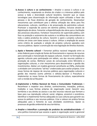 b. Acesso à cultura e ao conhecimento – Ampliar o acesso à cultura e ao
   conhecimento, respeitando os direitos do criador e o interesse público pelo
   acesso a toda a diversidade cultural brasileira. Garantir que as novas
   tecnologias para disseminação da informação sejam utilizadas a favor das
   pessoas e do fluxo dinâmico de geração de conhecimento. Desenvolver
   mecanismos que contribuam para a efetiva utilização das obras para fins
   educacionais, culturais, científicos e de preservação do patrimônio cultural.
   Promover a expansão do acervo em domínio público, inclusive através de
   digitalização de obras. Fomentar a disponibilização das obras para a facilitação
   dos processos educativos. Fortalecer mecanismos de supervisão pública, com
   foco na proteção e autonomia dos autores e na defesa dos consumidores em
   toda a cadeia produtiva da cultura. Garantir o apoio a projetos culturais e
   artistas em áreas com baixo acesso à cultura. Utilizar a ampliação do acesso
   como critério de avaliação e seleção de projetos culturais apoiados com
   recursos públicos. Apoiar a construção da nova legislação de Direitos Autorais.

c. Apoio e fomento cultural – Fomentar política nacional integrada entre os
   entes federais para criação de fontes de financiamento e repasses de recursos
   para construção e manutenção de espaços culturais. Investir na formação dos
   agentes culturais para participação em editais, uso dos recursos públicos e
   prestação de contas. Melhorar canais de comunicação entre Ministério e
   organizações culturais, e criar mecanismos para descentralizar a gestão dos
   investimentos. Adotar um modelo gerencial semelhante ao CNPq, vitalizando
   a atividade com consultores “ad-hoc” credenciados para avaliar projetos. Criar
   novas formas de repasse de recursos públicos para organizações culturais e
   gestão dos mesmos (como prêmios e editais). Aprovar o Procultura e
   implementar as novas formas de financiamento da cultura, especialmente
   com a revisão da Lei Rouanet.

d. Implementar a Política Nacional de Povos e Comunidades Tradicionais –
   Reconhecer e respeitar seus direitos, conhecimentos, inovações, práticas,
   tradições e suas formas próprias de organização social. Garantir seus
   territórios e seu direito ao acesso e uso dos recursos naturais que formam a
   base para sua reprodução cultural, social, religiosa, ancestral e econômica.
   Identificar e implementar formas adequadas às suas culturas para garantir seu
   acesso às políticas e aos recursos públicos. Criar e colocar em prática formas
   adequadas para o fomento às suas atividades econômicas. Apoiar os
   processos de gestão ambiental de seus territórios.

e. Ampliar e intensificar a promoção de produtos da sociobiodiversidade – É
   uma política transversal que associa o apoio à organização social e gerencial

36                                    Diretrizes para Programa de Governo – Julho 2010
 