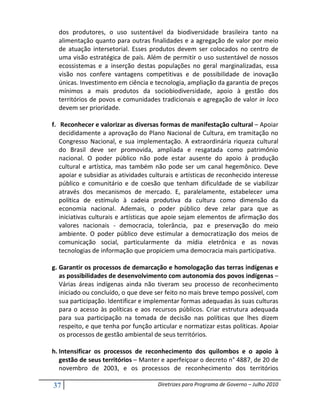 dos produtores, o uso sustentável da biodiversidade brasileira tanto na
  alimentação quanto para outras finalidades e a agregação de valor por meio
  de atuação intersetorial. Esses produtos devem ser colocados no centro de
  uma visão estratégica de país. Além de permitir o uso sustentável de nossos
  ecossistemas e a inserção destas populações no geral marginalizadas, essa
  visão nos confere vantagens competitivas e de possibilidade de inovação
  únicas. Investimento em ciência e tecnologia, ampliação da garantia de preços
  mínimos a mais produtos da sociobiodiversidade, apoio à gestão dos
  territórios de povos e comunidades tradicionais e agregação de valor in loco
  devem ser prioridade.

f. Reconhecer e valorizar as diversas formas de manifestação cultural – Apoiar
   decididamente a aprovação do Plano Nacional de Cultura, em tramitação no
   Congresso Nacional, e sua implementação. A extraordinária riqueza cultural
   do Brasil deve ser promovida, ampliada e resgatada como patrimônio
   nacional. O poder público não pode estar ausente do apoio à produção
   cultural e artística, mas também não pode ser um canal hegemônico. Deve
   apoiar e subsidiar as atividades culturais e artísticas de reconhecido interesse
   público e comunitário e de coesão que tenham dificuldade de se viabilizar
   através dos mecanismos de mercado. E, paralelamente, estabelecer uma
   política de estímulo à cadeia produtiva da cultura como dimensão da
   economia nacional. Ademais, o poder público deve zelar para que as
   iniciativas culturais e artísticas que apoie sejam elementos de afirmação dos
   valores nacionais - democracia, tolerância, paz e preservação do meio
   ambiente. O poder público deve estimular a democratização dos meios de
   comunicação social, particularmente da mídia eletrônica e as novas
   tecnologias de informação que propiciem uma democracia mais participativa.

g. Garantir os processos de demarcação e homologação das terras indígenas e
   as possibilidades de desenvolvimento com autonomia dos povos indígenas –
   Várias áreas indígenas ainda não tiveram seu processo de reconhecimento
   iniciado ou concluído, o que deve ser feito no mais breve tempo possível, com
   sua participação. Identificar e implementar formas adequadas às suas culturas
   para o acesso às políticas e aos recursos públicos. Criar estrutura adequada
   para sua participação na tomada de decisão nas políticas que lhes dizem
   respeito, e que tenha por função articular e normatizar estas políticas. Apoiar
   os processos de gestão ambiental de seus territórios.

h. Intensificar os processos de reconhecimento dos quilombos e o apoio à
   gestão de seus territórios – Manter e aperfeiçoar o decreto n° 4887, de 20 de
   novembro de 2003, e os processos de reconhecimento dos territórios

37                                    Diretrizes para Programa de Governo – Julho 2010
 