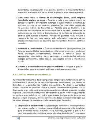 quilombolas, nas áreas rurais e nas cidades. Identificar e implementar formas
      adequadas às suas culturas para o acesso às políticas e aos recursos públicos.

   i. Lutar contra todas as formas de discriminação: étnica, racial, religiosa,
      homofobia, sexismo ou outra – Garantir a cada grupo espaço próprio de
      participação política e de respeito e atenção às suas demandas específicas, ou
      seja, uma porta de entrada para suas reivindicações, clara e bem identificada,
      no governo federal. Os Conselhos de Políticas para as Mulheres e da
      Juventude, as Conferências de Direitos Humanos e de LGBT são exemplos de
      instrumentos na luta contra a discriminação e na melhoria da elaboração de
      políticas para públicos específicos. Políticas de igualdade racial, inclusive a
      manutenção das cotas para negros, serão reforçadas, como parte de um
      processo de restauração de equilíbrio aos desequilíbrios históricos contra as
      minorias.

   j. Juventude e Terceira Idade – É necessário realizar um pacto geracional que
      fomente oportunidades sustentáveis de vida; gerar emprego e renda com
      novas tecnologias socioambientais; promover e fomentar trocas de
      experiências, intercâmbios, livres expressões e manifestações culturais,
      espaços permanentes, redes sociais, organizações juvenis e movimentos
      sociais.

   k. Garantir a transversalidade da questão ambiental – Integrar a questão
      ambiental ao planejamento das políticas e projetos governamentais.

3.2.7. Política externa para o século 21

A política externa brasileira deverá ser pautada por princípios fundamentais, como a
manutenção e a promoção da paz e da segurança internacional, que devem ser
defendidos e respeitados nas relações internacionais. Ao dirigir a sua política
externa com base em princípios sólidos, e não em conveniências imediatas, o Brasil
deve passar a ser visto como uma nação coerente, que abraça as causas corretas,
respeita o Direito Internacional, lidera pelo exemplo e, assim, fortalece seu poder de
persuasão e a sua influência no cenário internacional. Embora a solução negociada
deva ser sempre priorizada, deverão ser utilizados todos os mecanismos legais que
permitem ao Estado brasileiro a sua defesa em situações de conflito.

   a. Cooperação e solidariedade – A globalização aumentou a interdependência
      dos povos e nações e, com isso, a necessidade de encontrar soluções globais
      para problemas de toda natureza: locais, nacionais, regionais e globais. Nas
      duas últimas décadas, assistiu-se a uma “globalização do Direito”, por meio da

    38                                    Diretrizes para Programa de Governo – Julho 2010
 