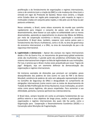 proliferação e do fortalecimento de organizações e regimes internacionais,
   como o de comércio (com a criação da OMC) e o de mudança do clima (com a
   entrada em vigor do Protocolo de Quioto). Nesse novo cenário, a relação
   entre Estados deve ser regida pela cooperação e pelo respeito às regras e
   instituições criadas em conjunto pelas nações, e não pelo uso da força ou por
   posturas unilaterais.

   Nesse contexto, o Brasil, como oitava economia do mundo que caminha
   rapidamente para integrar o conjunto de países com alto índice de
   desenvolvimento, deve basear as suas ações na solidariedade com os menos
   desenvolvidos, apoiando-os especialmente no alcance das Metas do Milênio,
   por meio de cooperação econômica e técnica, capacitação e assistência
   humanitária. O Brasil deve, também, cooperar com outros países para o
   fortalecimento dos fóruns multilaterais, como o G-20, na área de governança
   da economia internacional, e a ONU, na área de manutenção da paz e da
   segurança internacional.

b. Legitimidade e democracia – Apesar dos avanços nas regras internacionais
   desde o fim da Guerra Fria, os mecanismos de governança global existentes
   ainda são insuficientes. E grande parte dos problemas enfrentados hoje no
   sistema internacional tem origem na falta de legitimidade de suas instituições.
   Por isso, é preciso que o Brasil, muitas vezes prejudicado por essas “regras do
   jogo” desiguais, seja um veemente defensor da democratização das
   organizações e regimes internacionais.

   Há inúmeros exemplos de distorções que precisam ser corrigidas: pesos
   desequilibrados dos poderes de voto (como no caso do FMI e do Banco
   Mundial), existência de poderes de veto sem adequada representação (como
   no Conselho de Segurança da ONU) e desigualdade no cumprimento de
   obrigações internacionais (como ocorre com as metas de desarmamento do
   Tratado de Não Proliferação de Armas Nucleares). Essas instituições, ao serem
   vistas como pouco legítimas, são pouco respeitadas. Para aumentar a sua
   efetividade, portanto, é preciso aprimorá-las e democratizá-las.

   O Brasil deve, sempre levando em conta os princípios fundamentais de sua
   política externa e seus objetivos de longo prazo, avaliar a participação em
   organizações e regimes internacionais dos quais não faz parte, como a
   Organização para Cooperação e Desenvolvimento Econômico (OCDE) e a
   Convenção sobre Munições de Fragmentação.



 39                                   Diretrizes para Programa de Governo – Julho 2010
 