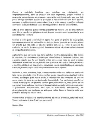Chamo a sociedade brasileira para mobilizar sua criatividade, seu
empreendedorismo, para se articular em seus segmentos, propor debates e
apresentar propostas que se agreguem numa visão coletiva do país, para que dela
possa emergir concreto, traçado e planejado o nosso sonho de um Brasil estável,
próspero e ambientalmente responsável, livre e justo, seguro e pacífico, solidário
com todos os seus cidadãos e capaz de lhes garantir os direitos fundamentais.

Este é o Brasil potência que queremos apresentar ao mundo. Este é o Brasil talhado
para liderar os esforços globais na transição para uma economia sustentável e uma
sociedade mais solidária.

Convido a todos para se envolverem agora, mas para um projeto de longo prazo,
que necessariamente irá muito além do período de um governo. No entanto, este é
um projeto que não pode ser adiado e precisa começar já. Temos a urgência das
carências nacionais, do tempo global, da necessidade de não deixar caírem no vazio
as conquistas já alcançadas.

A plataforma que apresento traz claras as linhas mestras desse projeto. São muitos
os objetivos, são complexas as estratégias, são múltiplas as frentes de trabalho, mas
é preciso repetir que há um desafio crítico sem o qual nada do aqui proposto
acontecerá: a oferta de educação básica de qualidade para todos, formação técnica
e científica sólida desde os primeiros estágios da escola, capacitação para a pesquisa
e a inovação como o pão cotidiano para nossas crianças e jovens.

Defender o meio ambiente, hoje, é compreender onde essa defesa se realiza de
fato, na sua plenitude. E no Brasil, o melhor uso do nosso incomparável patrimônio
natural, estratégico para nosso futuro, é indissociável das condições de vida de
nosso povo e do pleno acesso à educação de qualidade. Esse patrimônio nos oferece
a base material para um próximo ciclo de geração de riquezas, mas apenas se seu
uso estiver informado por conhecimentos avançados que determinem a prudência e
a parcimônia indispensáveis para que se transforme, efetivamente, em
desenvolvimento com qualidade de vida para todos. Essa é a herança maior que
podemos deixar para nossos filhos.

Venha unir-se à discussão e aperfeiçoamento de nossas propostas, ser parte delas.
Vamos juntos construir o Brasil que queremos!

Marina Silva



     4                                    Diretrizes para Programa de Governo – Julho 2010
 