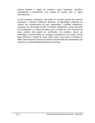 práticas desleais e ilegais de comércio, como “dumping”, subsídios,
 contrabando e descaminho, mas sempre de acordo com as regras
 internacionais.

 O livre comércio, entretanto, não pode ser apoiado quando ele estimula
 processos e métodos produtivos baseados na degradação ambiental ou
 avessos aos compromissos do país relacionados a padrões trabalhistas,
 expressos nas convenções da OIT. Os direitos trabalhistas e sociais previstos
 na Constituição e o esforço brasileiro para a criação de uma economia de
 baixo carbono não podem ser sacrificados. Ao contrário, devem ser
 defendidos e transformados em vantagens competitivas. Para tanto, o Brasil
 deve defender a criação de novas regras sobre esses temas no âmbito da
 OMC e deve desenhar novos instrumentos de promoção das exportações que
 valorizem a sustentabilidade de produtos e serviços.




41                                 Diretrizes para Programa de Governo – Julho 2010
 