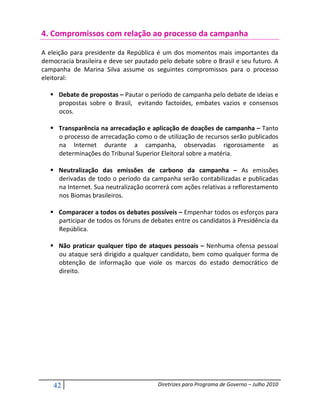 4. Compromissos com relação ao processo da campanha

A eleição para presidente da República é um dos momentos mais importantes da
democracia brasileira e deve ser pautado pelo debate sobre o Brasil e seu futuro. A
campanha de Marina Silva assume os seguintes compromissos para o processo
eleitoral:

      Debate de propostas – Pautar o período de campanha pelo debate de ideias e
      propostas sobre o Brasil, evitando factoides, embates vazios e consensos
      ocos.

      Transparência na arrecadação e aplicação de doações de campanha – Tanto
      o processo de arrecadação como o de utilização de recursos serão publicados
      na Internet durante a campanha, observadas rigorosamente as
      determinações do Tribunal Superior Eleitoral sobre a matéria.

      Neutralização das emissões de carbono da campanha – As emissões
      derivadas de todo o período da campanha serão contabilizadas e publicadas
      na Internet. Sua neutralização ocorrerá com ações relativas a reflorestamento
      nos Biomas brasileiros.

      Comparacer a todos os debates possíveis – Empenhar todos os esforços para
      participar de todos os fóruns de debates entre os candidatos à Presidência da
      República.

      Não praticar qualquer tipo de ataques pessoais – Nenhuma ofensa pessoal
      ou ataque será dirigido a qualquer candidato, bem como qualquer forma de
      obtenção de informação que viole os marcos do estado democrático de
      direito.




    42                                  Diretrizes para Programa de Governo – Julho 2010
 