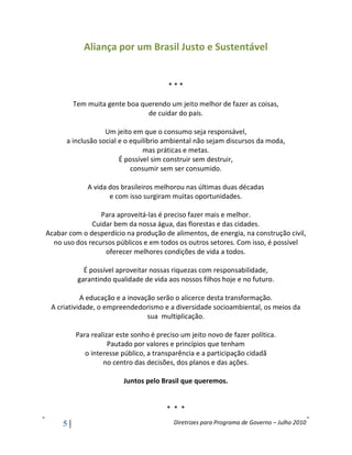 Aliança por um Brasil Justo e Sustentável


                                        ***

         Tem muita gente boa querendo um jeito melhor de fazer as coisas,
                               de cuidar do país.

                   Um jeito em que o consumo seja responsável,
      a inclusão social e o equilíbrio ambiental não sejam discursos da moda,
                                mas práticas e metas.
                        É possível sim construir sem destruir,
                            consumir sem ser consumido.

             A vida dos brasileiros melhorou nas últimas duas décadas
                    e com isso surgiram muitas oportunidades.

                 Para aproveitá-las é preciso fazer mais e melhor.
              Cuidar bem da nossa água, das florestas e das cidades.
Acabar com o desperdício na produção de alimentos, de energia, na construção civil,
  no uso dos recursos públicos e em todos os outros setores. Com isso, é possível
                  oferecer melhores condições de vida a todos.

            É possível aproveitar nossas riquezas com responsabilidade,
          garantindo qualidade de vida aos nossos filhos hoje e no futuro.

           A educação e a inovação serão o alicerce desta transformação.
 A criatividade, o empreendedorismo e a diversidade socioambiental, os meios da
                                sua multiplicação.

         Para realizar este sonho é preciso um jeito novo de fazer política.
                    Pautado por valores e princípios que tenham
            o interesse público, a transparência e a participação cidadã
                  no centro das decisões, dos planos e das ações.

                         Juntos pelo Brasil que queremos.


                                       * * *

     5                                   Diretrizes para Programa de Governo – Julho 2010
 