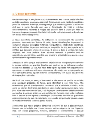 1. O Brasil que temos

O Brasil que chega às eleições de 2010 é um vencedor. Em 25 anos, desde o final do
período autoritário, avançou no essencial. Recompôs-se como nação democrática a
ponto de podermos dizer hoje, com segurança, que não retroagiremos. A sociedade
civil deu o rumo, fazendo com que a Constituição de 1988 o refletisse
consistentemente, recriando a relação dos cidadãos com o Estado por meio de
instrumentos garantidores de liberdade individual e estimuladores da ação coletiva,
em defesa do interesse público.

A nossa autoestima aumentou. As instituições se consolidaram. Os sucessivos
governos, sobretudo nos últimos 16 anos, deram contribuições importantes e
corrigiram algumas distorções históricas. Conquistamos estabilidade econômica.
Mais de 55 milhões de pessoas melhoraram seu padrão de vida, em especial as 24
milhões que deixaram a linha de pobreza. O acesso a bens e serviços foi muito
ampliado. Em 2010, pode-se dizer, estamos fechando o primeiro ciclo de
reconstrução democrática e prontos para encarar a provocadora pergunta: o que
queremos ser de agora em diante?

A resposta é difícil porque implica termos capacidade de incorporar positivamente
às nossas tradições os grandes desafios que surgiram ou se delinearam melhor
nessas duas décadas. Ou seja, não nos é dado repetir o passado nem sequer naquilo
que sempre consideramos virtuoso, não porque não o seja, mas porque precisa ser
visto com outros olhos, a partir de novos conhecimentos, com outras possibilidades
de integração e realização.

No Brasil que temos, os avanços foram reais e são pontos de partida necessários
para quaisquer propostas de futuro, para identificar o que falta fazer. Mas
entendemos que há, principalmente, uma tarefa que a sociedade brasileira, assim
como fez há mais de 20 anos, está também agora madura para assumir: dar o rumo
para nova fase da história do país, a da opção por um modelo de desenvolvimento
que confira à noção de progresso um sentido mais humano, mais justo e solidário
com as pessoas e com o planeta, movido por critérios mais refinados do que o mero
crescimento material que, na maioria das vezes, acaba por privilegiar poucos à custa
de muito sofrimento e carências para a maioria.

Acreditamos que nossas próprias conquistas são prova de que é possível mudar.
Provam, por outro lado, que com os mesmos meios e riquezas de que dispomos,
mas, com outros propósitos, métodos, conceitos e conhecimento, é possível

     6                                   Diretrizes para Programa de Governo – Julho 2010
 