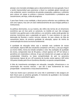planejar uma transição estratégica para o desenvolvimento de nova geração. Essa é
a tarefa imprescindível para posicionar o Brasil na realidade global marcada por
crise ambiental, social e econômica de grandes proporções, poderosa o suficiente
para colocar em xeque as práticas e posturas insustentáveis e predadoras que
caracterizaram, até hoje, a ideia de progresso.

E para fazer frente a essa realidade, o Brasil precisa enfrentar seus problemas não
com uma ruptura, mas com um claro redirecionamento de suas energias políticas e
institucionais.

As políticas dominantes, na sua maioria, são reféns dos termos de um dinamismo
econômico que em boa parte se autoanula, na medida em que não consegue
transferir seus ganhos para a vida coletiva e, ao contrário, acaba sendo gerador de
enormes transtornos para a população em geral. É o que acontece no caso da
destruição de florestas e outros recursos naturais, do caos urbano, da falta de
saneamento básico, da precária qualidade da educação, apesar do mérito da
universalização do acesso ao ensino fundamental.

A qualidade da educação talvez seja o exemplo mais candente de nossas
contradições. Apenas 60% dos estudantes completam a 8ª série, e, dos que chegam
ao ensino médio, menos da metade completa o ciclo. Nas avaliações de qualidade
de ensino, comparando mais de 40 países, o Brasil aparece em 37º em leitura e
penúltimo em matemática e ciências. O que sem dúvida tem um papel, ao lado da
complexidade tributária, na baixa competitividade do país no panorama
internacional. Apesar de ser a 8ª economia do mundo, somos apenas o 64º entre
133 países listados pelo Fórum Econômico Mundial, no quesito competitividade.

A falta de investimento estratégico em educação, inovação, infraestrutura e na
conservação dos recursos naturais – que são a base fundamental de nossa
prosperidade – compromete o nosso desenvolvimento.

Tudo isso mostra que o processo em curso não é sustentável e não assegura um
bom futuro para as próximas gerações. O momento da qualidade e da transição
para um futuro sustentável é agora.




     7                                  Diretrizes para Programa de Governo – Julho 2010
 