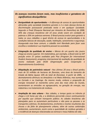 Os avanços recentes foram reais, mas insuficientes e geradores de
   significativos desequilíbrios

•   Desigualdade de oportunidades – A diferença de acesso às oportunidades
    oferecidas pela sociedade brasileira persiste e é a mais danosa forma de
    discriminação psicossocial praticada nesta e em qualquer sociedade.
    Segundo a Pnad (Pesquisa Nacional por Amostra de Domicílios) de 2008,
    44% das crianças brasileiras até 14 anos ainda vivem em condição de
    pobreza e 20% em pobreza extrema. O Brasil precisa evoluir para garantir a
    todos os seus cidadãos o igual direito de acesso às oportunidades e às
    condições básicas de educação, saúde, habitação, saneamento e segurança.
    Assegurada essa base comum, o cidadão terá liberdade para fazer suas
    escolhas e estabelecer sua trajetória pessoal na sociedade.

•   Estagnação da qualidade de ensino – Menos de um quarto dos jovens
    chega ao ensino superior. Em matemática, por exemplo, o Brasil está na 54ª
    posição entre 57 países avaliados pelo Pisa (Program for International
    Student Assessment), programa internacional de avaliação da qualidade de
    ensino realizado pela OCDE (Organização para Cooperação e
    Desenvolvimento Econômico).

•   Dilapidação do patrimônio natural - Nos últimos 20 anos o Brasil perdeu
    mais de 55 milhões de hectares de florestas, uma área do tamanho do
    Estado da Bahia (quase 10% do total de florestas). A partir de 2005, o
    desmatamento diminuiu na Amazônia e na Mata Atlântica, mas aumentou
    no Cerrado e na Caatinga. Do mesmo modo, embora a proporção de
    energia renovável se mantenha como uma das mais altas do mundo,
    aumentaram as emissões na agropecuária, na geração de energia, nas
    indústrias e no tratamento de resíduos.

•   Ampliação do caos urbano - Nas cidades, o tempo gasto no trânsito já
    chega a 2,6 horas por dia, e a distância percorrida cresce continuamente
    por aqueles que utilizam transporte público. As cidades brasileiras são
    planejadas para os automóveis particulares e não para as pessoas e os
    transportes coletivos. Os deslizamentos, enchentes e mortes resultantes das
    chuvas e da falta de planejamento urbano, além de outras catástrofes
    ambientais, aumentaram, assim como a quantidade de resíduos gerados e
    a incidência de doenças relacionadas ao estresse e maus hábitos de vida.


    8                                 Diretrizes para Programa de Governo – Julho 2010
 