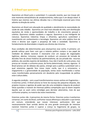 2. O Brasil que queremos

Queremos um Brasil justo e sustentável. E o passado recente, que nos trouxe até
este momento extraordinário de amadurecimento, indica que é um desejo viável. A
história que vivemos nas últimas décadas traz a informação essencial para irmos
adiante na direção do sonho.

Queremos um Brasil com educação de qualidade e atendimento às necessidades de
saúde de cada cidadão. Queremos um nível mais elevado de vida, com distribuição
equitativa de renda e oportunidades de trabalho e de crescimento pessoal e
coletivo. Queremos cidades saudáveis e seguras. Queremos o uso inteligente da
natureza. Queremos indústrias limpas e eficientes, agricultura sustentável e
investimento em conhecimento e tecnologia. Queremos um setor público livre de
vícios e desvios que sugam a poupança de toda a sociedade. Queremos o
fortalecimento da diversidade e respeito aos direitos das minorias.

Duas condições são determinantes para alcançarmos esse sonho. A primeira: um
grande esforço para fazer com que o sistema político cumpra o seu papel de
mediador do debate nacional. É necessário criar um espaço de negociações
legítimas, abertas, inclusivas, capazes de conduzir um processo de tomada de
decisões livre do atraso histórico do patrimonialismo, do uso privado dos recursos
públicos, dos acordos espúrios de bastidores. Essa não é tarefa de curto prazo, mas
precisa ser iniciada a curtíssimo prazo, de forma determinada, intensa, vigorosa. O
Brasil precisa sair de debaixo dos panos, emergir para a política sustentável sem a
qual estaremos jogando fora nosso maior cacife, que é o entusiasmo, o
engajamento e a generosidade da população, tantas vezes manifestados e tantas
vezes transformados perversamente em desalento pela incapacidade da política
estar à altura deles.

A segunda condição – sem a qual transformaremos nossos sonhos em fragmentos –
é estarmos juntos. O Brasil precisa se livrar da couraça das pequenas disputas, dos
projetos insanos e egoístas de poder que são uma verdadeira máquina de produzir
falsas questões e travestir de interesse público competições que só dizem respeito
àqueles que as usam como estratégia para derrotar adversários, mais do que
confrontar projetos, na maioria das vezes inexistentes.

Estarmos juntos não é pensarmos da mesma forma. Estarmos juntos é aceitarmos
conversar, em nome do Brasil, confrontar nossas diferenças e descobrir o que temos
em comum, entendendo que nossos interesses particulares têm que
necessariamente fazer sentido dentro de uma grande construção de interesse
nacional. Estarmos juntos é superar a crença na hegemonia de grupos, na

     9                                  Diretrizes para Programa de Governo – Julho 2010
 