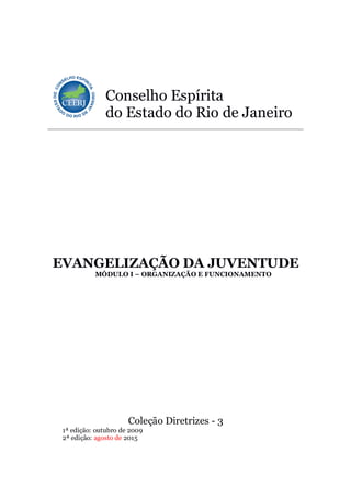 Conselho Espírita
do Estado do Rio de Janeiro
EVANGELIZAÇÃO DA JUVENTUDE
MÓDULO I – ORGANIZAÇÃO E FUNCIONAMENTO
Coleção Diretrizes - 3
1ª edição: outubro de 2009
2ª edição: agosto de 2015
 