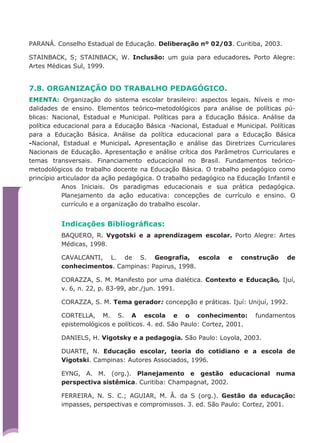 PARANÁ. Conselho Estadual de Educação. Deliberação nº 02/03. Curitiba, 2003.
STAINBACK, S; STAINBACK, W. Inclusão: um guia para educadores. Porto Alegre:
Artes Médicas Sul, 1999.
7.8. ORGANIZAÇÃO DO TRABALHO PEDAGÓGICO.
EMENTA: Organização do sistema escolar brasileiro: aspectos legais. Níveis e mo-
dalidades de ensino. Elementos teórico-metodológicos para análise de políticas pú-
blicas: Nacional, Estadual e Municipal. Políticas para a Educação Básica. Análise da
política educacional para a Educação Básica -Nacional, Estadual e Municipal. Políticas
para a Educação Básica. Análise da política educacional para a Educação Básica
-Nacional, Estadual e Municipal. Apresentação e análise das Diretrizes Curriculares
Nacionais de Educação. Apresentação e análise crítica dos Parâmetros Curriculares e
temas transversais. Financiamento educacional no Brasil. Fundamentos teórico-
metodológicos do trabalho docente na Educação Básica. O trabalho pedagógico como
princípio articulador da ação pedagógica. O trabalho pedagógico na Educação Infantil e
Anos Iniciais. Os paradigmas educacionais e sua prática pedagógica.
Planejamento da ação educativa: concepções de currículo e ensino. O
currículo e a organização do trabalho escolar.
Indicações Bibliográﬁcas:
BAQUERO, R. Vygotski e a aprendizagem escolar. Porto Alegre: Artes
Médicas, 1998.
CAVALCANTI, L. de S. Geografia, escola e construção de
conhecimentos. Campinas: Papirus, 1998.
CORAZZA, S. M. Manifesto por uma dialética. Contexto e Educação, Ijuí,
v. 6, n. 22, p. 83-99, abr./jun. 1991.
CORAZZA, S. M. Tema gerador: concepção e práticas. Ijuí: Unijuí, 1992.
CORTELLA, M. S. A escola e o conhecimento: fundamentos
epistemológicos e políticos. 4. ed. São Paulo: Cortez, 2001.
DANIELS, H. Vigotsky e a pedagogia. São Paulo: Loyola, 2003.
DUARTE, N. Educação escolar, teoria do cotidiano e a escola de
Vigotski. Campinas: Autores Associados, 1996.
EYNG, A. M. (org.). Planejamento e gestão educacional numa
perspectiva sistêmica. Curitiba: Champagnat, 2002.
FERREIRA, N. S. C.; AGUIAR, M. Â. da S (org.). Gestão da educação:
impasses, perspectivas e compromissos. 3. ed. São Paulo: Cortez, 2001.
 