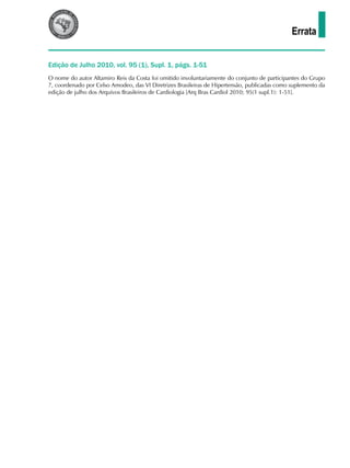 Errata
O nome do autor Altamiro Reis da Costa foi omitido involuntariamente do conjunto de participantes do Grupo
7, coordenado por Celso Amodeo, das VI Diretrizes Brasileiras de Hipertensão, publicadas como suplemento da
edição de julho dos Arquivos Brasileiros de Cardiologia [Arq Bras Cardiol 2010; 95(1 supl.1): 1-51].
Edição de Julho 2010, vol. 95 (1), Supl. 1, págs. 1-51
 