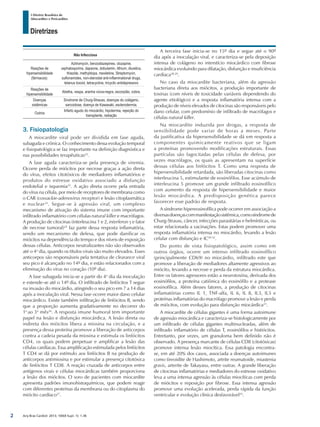 Arq Bras Cardiol: 2013; 100(4 Supl. 1): 1-36
Diretrizes
I Diretriz Brasileira de
Miocardites e Pericardites
Não Infecciosa
Reações de
hipersensibilidade
(fármacos):
Azitromycin, benzodiazepines, clozapine,
cephalosporins, dapsone, dobutamin, lithium, diuretics,
thiazide, methyldopa, mexiletine, Streptomycin,
sulfonamides, non-steroidal anti-inflammational drugs,
tetanus toxoid, tetracycline, tricyclic antidepressivo
Reações de
hipersensibilidade
Abelha, vespa, aranha viúva-negra, escorpião, cobra.
Doenças
sistêmicas
Síndrome de Churg-Strauss, doenças do colágeno,
sarcoidose, doença de Kawasaki, esclerodermia.
Outros
Infarto agudo do miocárdio, hipotermia, rejeição do
transplante, radiação
3. Fisiopatologia
A miocardite viral pode ser dividida em fase aguda,
subaguda e crônica. O conhecimento dessa evolução temporal
e fisiopatológica se faz importante na definição diagnóstica e
nas possibilidades terapêuticas22
.
A fase aguda caracteriza-se pela presença de viremia.
Ocorre perda de miócitos por necrose graças a ação direta
do vírus, efeitos citotóxicos de mediadores inflamatórios e
produtos do estresse oxidativo associado a disfunção
endotelial e isquemia23
. A ação direta ocorre pela entrada
do vírus na célula, por meio de receptores de membrana como
o CAR (coxsackie-adenovirus receptor) e lesão citoplasmática
e nuclear24
. Segue-se à agressão viral, um complexo
mecanismo de ativação do sistema imune com importante
infiltrado inflamatório com células natural killer e macrófagos.
A produção de citocinas (interleucina 1 e 2, interferon γ e fator
de necrose tumoral)25
faz parte dessa resposta inflamatória,
sendo um mecanismo de defesa, que pode danificar os
miócitos na dependência do tempo e dos níveis de exposição
dessas células. Anticorpos neutralizantes não são observados
até o 4o
dia, quando os títulos virais são muito elevados. Esses
anticorpos são responsáveis pela tentativa de clearance viral
seu pico é alcançado no 14º dia, e estão relacionados com a
eliminação do vírus no coração (10º dia).
A fase subaguda inicia-se a partir do 4o
dia da inoculação
e estende-se até o 14º dia. O infiltrado de linfócitos T segue
na invasão do miocárdio, atingindo o seu pico em 7 a 14 dias
após a inoculação viral. Nessa fase ocorre maior dano celular
miocárdico. Existe também infiltração de linfócitos B, sendo
que a proporção aumenta gradativamente no decorrer do
1o
ao 3o
mês26
. A resposta imune humoral tem importante
papel na lesão e disfunção miocárdica. A lesão direta ou
indireta dos miócitos libera a miosina na circulação, e a
presença dessa proteína promove a liberação de anticorpos
contra a cadeia pesada da miosina e estimula os linfócitos
CD4, os quais podem perpetuar e amplificar a lesão das
células cardíacas. Essa amplificação estimulada pelos linfócitos
T CD4 se dá por estímulo aos linfócitos B na produção de
anticorpos antimiosina e por estimular a presença citotóxica
de linfócitos T CD8. A reação cruzada de anticorpos entre
antígenos virais e células miocárdicas também proporciona
a lesão dos miócitos. O soro de pacientes com miocardite
apresenta padrões imunohistoquímicos, que podem reagir
com diferentes proteínas da membrana ou do citoplasma do
miócito cardíaco27
.
A terceira fase inicia-se no 15º dia e segue até o 90º
dia após a inoculação viral, e caracteriza-se pela deposição
intensa de colágeno no interstício miocárdico com fibrose
miocárdica evoluindo para dilatação, disfunção e insuficiência
cardíaca28,29
.
No caso da miocardite bacteriana, além da agressão
bacteriana direta aos miócitos, a produção importante de
toxinas (com níveis de toxicidade variáveis dependendo do
agente etiológico) e a resposta inflamatória intensa com a
produção de níveis elevados de citocinas são responsáveis pelo
dano celular, com predomínio de infiltrado de macrófagos e
células natural killer.
Na miocardite induzida por drogas, a resposta de
sensibilidade pode variar de horas a meses. Parte
da justificativa da hipersensibilidade se dá em resposta a
componentes quimicamente reativos que se ligam
a proteínas promovendo modificações estruturais. Essas
partículas são fagocitadas pelas células de defesa, por
vezes macrófagos, os quais as apresentam na superfície
dessas células aos linfócitos T. Como uma resposta de
hipersensibilidade retardada, são liberadas citocinas como
interleucina 5, estimulante de eosinófilos. Esse acúmulo de
interleucina 5 promove um grande infiltrado eosinofílico
com aumento da resposta de hipersensibilidade e maior
lesão miocárdica. A predisposição genética parece
favorecer esse padrão de resposta.
A síndrome hipereosinofílica pode ocorrer em associação a
diversasdoençascommanifestaçãosistêmica,comosíndromede
Churg-Strauss, câncer, infecções parasitárias e helmínticas, ou
estar relacionada a vacinações. Estas podem promover uma
resposta inflamatória intensa no miocárdio, levando a lesão
celular com disfunção e IC30-32
.
Do ponto de vista fisiopatológico, assim como em
outros órgãos, ocorre um intenso infiltrado eosinofílico
(principalmente CD69) no miocárdio, infiltrado este que
promove a liberação de mediadores altamente agressivos ao
miócito, levando a necrose e perda da estrutura miocárdica.
Entre os fatores agressores estão a neurotoxina, derivada dos
eosinófilos, a proteína catiônica do eosinófilo e a protease
eosinofílica. Além desses fatores, a produção de citocinas
inflamatórias como IL 1, TNF-alfa, IL 6, IL 8, IL3, IL5 e
proteínas inflamatórias do macrófago promove a lesão e perda
de miócitos, com evolução para disfunção miocárdica33
.
A miocardite de células gigantes é uma forma autoimune
de agressão miocárdica e caracteriza-se histologicamente por
um infiltrado de células gigantes multinucleadas, além de
infiltrado inflamatório de células T, eosinófilos e histiócitos.
Entretanto, por vezes, um granuloma bem definido não é
observado. A presença marcante de células CD8 (citotóxicas)
promove intensa lesão miocítica. Essa patologia encontra-
se, em até 20% dos casos, associada a doenças autoimunes
como tireoidite de Hashimoto, artrite reumatoide, miastenia
gravis, arterite de Takayasu, entre outras. A grande liberação
de citocinas inflamatórias e mediadores do estresse oxidativo
leva a uma intensa agressão às células miocíticas com perda
de miócitos e reposição por fibrose. Essa intensa agressão
promove uma evolução acelerada, perda rápida da função
ventricular e evolução clínica desfavorável34
.
2
 
