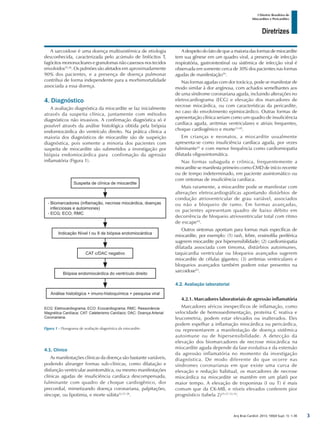 Arq Bras Cardiol: 2013; 100(4 Supl. 1): 1-36
Diretrizes
I Diretriz Brasileira de
Miocardites e Pericardites
A sarcoidose é uma doença multissistêmica de etiologia
desconhecida, caracterizada pelo acúmulo de linfócitos T,
fagócitos mononucleares e granulomas não caseosos nos tecidos
envolvidos35,36
. Os pulmões são afetados em aproximadamente
90% dos pacientes, e a presença de doença pulmonar
contribui de forma independente para a morbimortalidade
associada a essa doença.
4. Diagnóstico
A avaliação diagnóstica da miocardite se faz inicialmente
através da suspeita clínica, juntamente com métodos
diagnósticos não invasivos. A confirmação diagnóstica só é
possível através da análise histológica obtida pela biópsia
endomiocárdica do ventrículo direito. Na prática clínica a
maioria dos diagnósticos de miocardite são de suspeição
diagnóstica, pois somente a minoria dos pacientes com
suspeita de miocardite são submetidos a investigação por
biópsia endomiocárdica para confirmação da agressão
inflamatória (Figura 1).
A despeito do fato de que a maioria das formas de miocardite
tem sua gênese em um quadro viral, a presença de infecção
respiratória, gastrointestinal ou sistêmica de infecção viral é
observada em somente cerca de 30% dos pacientes nas formas
agudas de manifestação39
.
Nas formas agudas com dor torácica, pode se manifestar de
modo similar à dor anginosa, com achados semelhantes aos
de uma síndrome coronariana aguda, incluindo alterações no
eletrocardiograma (ECG) e elevação dos marcadores de
necrose miocárdica, ou com características da pericardite,
no caso do envolvimento epimiocárdico. Outras formas de
apresentação clínica seriam como um quadro de insuficiência
cardíaca aguda, arritmias ventriculares e atriais frequentes,
choque cardiogênico e morte13,40
.
Em crianças e neonatos, a miocardite usualmente
apresenta-se como insuficiência cardíaca aguda, por vezes
fulminante41
e com menor frequência como cardiomiopatia
dilatada oligossintomática.
Nas formas subaguda e crônica, frequentemente a
miocardite se manifesta primeiro como CMD de início recente
ou de tempo indeterminado, em paciente assintomático ou
com sintomas de insuficiência cardíaca.
Mais raramente, a miocardite pode se manifestar com
alterações eletrocardiográficas apontando distúrbios de
condução atrioventricular de grau variável, associados
ou não a bloqueio de ramo. Em formas avançadas,
os pacientes apresentam quadro de baixo débito em
decorrência de bloqueio atrioventricular total com ritmo
de escape42
.
Outros sintomas apontam para formas mais específicas de
miocardite, por exemplo: (1) rash, febre, eosinofilia periférica
sugerem miocardite por hipersensibilidade; (2) cardiomiopatia
dilatada associada com timoma, distúrbios autoimunes,
taquicardia ventricular ou bloqueios avançados sugerem
miocardite de células gigantes; (3) arritmias ventriculares e
bloqueios avançados também podem estar presentes na
sarcoidose43
.
4.2. Avaliação laboratorial
4.2.1. Marcadores laboratoriais de agressão inflamatória
Marcadores séricos inespecíficos de inflamação, como
velocidade de hemossedimentação, proteína C reativa e
leucometria, podem estar elevados ou inalterados. Eles
podem espelhar a inflamação miocárdica ou pericárdica,
ou representarem a manifestação de doença sistêmica
autoimune ou de hipersensibilidade. A detecção da
elevação dos biomarcadores de necrose miocárdica na
miocardite aguda depende da fase evolutiva e da extensão
da agressão inflamatória no momento da investigação
diagnóstica. De modo diferente do que ocorre nas
síndromes coronarianas em que existe uma curva de
elevação e redução habitual, os marcadores de necrose
miocárdica na miocardite se mantêm em um platô por
maior tempo. A elevação de troponinas (I ou T) é mais
comum que da CK-MB, e níveis elevados conferem pior
prognóstico (tabela 2)25-27,33,34
.
Figura 1 - Fluxograma de avaliação diagnóstica da miocardite.
Suspeita de clínica de miocardite
CAT c/DAC negativo
Indicação Nível I ou II de biópsia endomiocárdica
Análise histológica + imuno-histoquímica + pesquisa viral
Biópsia endomiocárdica do ventrículo direito
- Biomarcadores (inflamação, necrose miocárdica, doenças
infecciosas e autoimones)
- ECG; ECO; RMC
ECG: Eletrocardiograma; ECO: Ecocardiograma; RMC: Ressonância
Magnética Cardíaca; CAT: Cateterismo Cardíaco; DAC: Doença Arterial
Coronariana.
4.1. Clínico
As manifestações clínicas da doença são bastante variáveis,
podendo abranger formas sub-clínicas, como dilatação e
disfunção ventricular assintomática, ou mesmo manifestações
clínicas agudas de insuficiência cardíaca descompensada,
fulminante com quadro de choque cardiogênico, dor
precordial, mimetizando doença coronariana, palpitações,
síncope, ou lipotimia, e morte súbita22,37,38
.
3
 