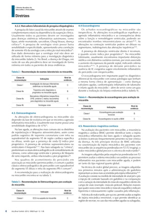 Arq Bras Cardiol: 2013; 100(4 Supl. 1): 1-36
Diretrizes
I Diretriz Brasileira de
Miocardites e Pericardites
4.2.2.Marcadoreslaboratoriaisdepesquisaetiopatogênica
A pesquisa do fator causal da miocardite através de exames
complementares estará na dependência da suspeição clínica.
Usualmente todos os pacientes devem ser investigados
para doenças sistêmicas inflamatórias autoimunes, como
lúpus, artrite reumatoide, sarcoidose, Churg-Strauss, doença
celíaca10
. A pesquisa de sorologias virais possui baixa
sensibilidade e especificidade, apresentando uma correlação
de somente 4% da sorologia com a infecção viral miocárdica44
.
Esse dado demonstra que a sorologia viral não deve ser
utilizada de forma rotineira para a investigação diagnóstica
da miocardite (tabela 2). No Brasil, a doença de Chagas, em
razão de sua alta prevalência deve ser investigada de forma
rotineira em todos os pacientes de áreas endêmicas.
Tabela 2 – Recomendação de exames laboratoriais na miocardite.
Classe de
recomendação
Indicações
Nível de
evidência
Classe I
Investigação de doenças inflamatórias
sistêmicas na miocardite aguda
C
Classe IIa
Troponina como diagnóstico e
prognóstico na miocardite aguda
B
Classe IIa
Marcadores inflamatórios inespecíficos
(VHS, proteína C reativa, leucometria)
para diagnóstico na miocardite aguda
C
Classe IIb Sorologias virais B
4.3. Eletrocardiograma
As alterações de eletrocardiograma na miocardite vão
depender da fase de evolutiva em que se encontra a agressão
inflamatória miocárdica. Usualmente esse exame possui uma
sensibilidade diagnóstica de 47%45
.
Na fase aguda, as alterações mais comuns são os distúrbios
de repolarização e bloqueios atrioventriculares, assim como
padrão sugestivo de isquemia coronariana com infra ou
supradesnível do segmento ST de região cardíaca específica
ou difusa, sendo que a presença de onda Q indica pior
prognóstico. A presença de arritmias supraventriculares ou
ventriculares é frequente27,33
. Nas fases subaguda ou “crônica”,
predominam os sinais eletrocardiográficos de remodelamento de
câmaras, como sobrecarga ventricular e presença de bloqueio
de ramo esquerdo, ambos relacionados a pior prognóstico46
.
Nos quadros de acometimento do pericárdio em
associação ao miocárdio (perimiocardite), é comum o padrão
clássico eletrocardiográfico de pericardite com supradesnível
do segmento ST difuso e infra do segmento PR é comum47
.
A recomendação para a realização de eletrocardiograma
na miocardite encontra-se na tabela 3.
Tabela 3 – Recomendações de Eletrocardiograma para avaliação
de miocardite.
Classe de
recomendação
Indicação
Nível de
evidência
Classe I ECG na suspeita de miocardite C
4.4 Ecocardiograma
Os achados ecocardiográficos na miocardite são
inespecíficos. As alterações ecocardiográficas espelham a
agressão inflamatória miocárdica e as consequências desta
sobre a função e remodelagem ventricular, podendo ser
encontrados trombos intraventriculares ou atriais48,49
. As
alterações na contração ventricular podem ser difusas ou
segmentares, indistinguíveis das alterações isquêmicas9,50
.
A presença de disfunção ventricular direita é incomum,
e quando ocorre indica pior prognóstico51
. Na miocardite
fulminante, usualmente encontramos importante disfunção
sistólica com diâmetros cavitários normais, por vezes associada
a aumento da espessura da parede septal, indicando edema
miocárdico49,52
. A presença de derrame pericárdico na
ausência de IC congestiva sugere envolvimento inflamatório
do pericárdio com miopericardite.
O ecocardiograma tem importante papel no diagnóstico
diferencial da miocardite com outras patologias que tenham
a mesma forma clínica de apresentação – como doenças
valvulares agudas, cardiomiopatia inflamatória de takotsubo
e infarto agudo do miocárdio – além de servir como um guia
durante a realização da biópsia endomiocárdica (tabela 4).
Tabela 4 – Recomendações de ecocardiograma para avaliação de
miocardite.
Classe de
recomendação
Indicações
Nível de
evidência
Classe I
Ecocardiograma para avaliação
funcional
B
Classe IIa Ecocardiograma no auxílio a BEM C
4.5. Ressonância magnética cardíaca
Na avaliação dos pacientes com miocardite, a ressonância
magnética cardíaca (RMC) permite identificar tanto a injúria
miocárdica inflamatória das fases aguda e subaguda quanto
as lesões cicatriciais frequentemente presentes na fase crônica
da doença. As três principais técnicas de RMC utilizadas
na caracterização da injúria miocárdica dos pacientes com
miocardite são as sequências ponderadas em T2 (T2 imaging), o
realce miocárdico global precoce e a técnica do realce tardio53
.
As imagens adquiridas pelas sequências ponderadas em T2
permitem avaliar o edema miocárdico secundário ao processo
inflamatório nos pacientes com miocardite aguda, e podem
ser tanto do tipo regional quanto global.
Na técnica do realce global precoce, as imagens adquiridas
nos primeiros minutos após a administração do gadolínio
representamasáreasmaisacometidaspelainjúriainflamatória54,55.
A avaliação consiste na medida de intensidade de sinal pré e pós
a injeção de contraste baseado em gadolínio e na comparação
com a variação da intensidade do músculo esquelético dentro do
campo de visão (exemplo: músculo peitoral). Relações maiores
que quatro vezes entre miocárdio e músculo esquelético indicam
hiperemia e extravasamento capilar causados pela inflamação.
Atécnicadorealcetardio,porsuavez,permiteavaliarasregiões
de injúria miocárdica irreversível, o que permite identificar as
regiõesdenecrose,nocasodasmiocarditesagudasousubagudas,
4
 