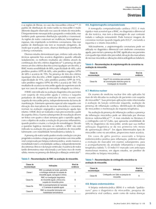Arq Bras Cardiol: 2013; 100(4 Supl. 1): 1-36
Diretrizes
I Diretriz Brasileira de
Miocardites e Pericardites
e as regiões de fibrose, no caso das miocardites crônicas56-58
. O
padrão de distribuição do realce tardio na miocardite é muito
diferente daquele observado nos casos de infarto do miocárdio.
É frequentemente mesoepicárdico poupando o endocárdio, mas
também pode apresentar distribuição epicárdica e transmural.
As regiões de realce costumam ser multifocais, heterogêneas e
esparsas, não respeitando os territórios coronarianos. Mas esse
padrão de distribuição não tem se mostrado obrigatório, de
modo que se pode, por vezes, observar distribuição semelhante
à doença coronariana.
Diversos estudos demonstraram que, embora cada uma das
técnicas apresente boa acurácia diagnóstica quando utilizada
isoladamente, os melhores resultados são obtidos através da
combinação dos três critérios diagnósticos48
à presença de pelo
menos um dos critérios descritos acima (qualquer um dos três), a
RMC mostra sensibilidade de 88%, especificidade de 48%, valor
preditivo positivo (VPP) de 68%, valor preditivo negativo (VPN)
de 68% e acurácia de 70%. Na presença de dois dos critérios
(quaisquer dois dos três), a RMC registra sensibilidade de 67%,
especificidade de 91%, valor preditivo positivo (VPP) de 91%,
valor preditivo negativo (VPN) de 69% e acurácia de 78%9
. Os
resultados de acurácia na miocardite aguda são superiores aos do
que nos casos de suspeita de miocardite subaguda ou crônica.
A RMC está indicada na avaliação diagnóstica dos pacientes
com suspeita de miocardite aguda e crônica e naqueles
portadores de disfunção ventricular de início recente com
suspeita de miocardite prévia, independentemente da forma de
manifestação. Entretanto apresenta especial valor naqueles com
elevação dos marcadores de necrose miocárdica e coronárias
normais na avaliação angiográfica (apresentação aguda tipo
infarto). A RMC deve ser realizada o mais precocemente a partir
da suspeita clínica. Exames subsequentes de reavaliação devem
ser feitos com quatro e doze semanas após o episódio agudo,
com o objetivo de avaliar a evolução do processo inflamatório,
quando positivo o exame, e a função de remodelagem. Devido
a questões logísticas inerentes ao método, a RMC não está
indicada na avaliação dos pacientes portadores de miocardite
fulminante com instabilidade hemodinâmica (tabela 5).
Apresençaderealcetardiopositivorevelacorrelaçãocompior
prognósticoevolutivoalongoprazoempacientescommiocardite
viral comprovada por biópsia endomiocárdica, sendo maiores a
mortalidade total e a mortalidade cardíaca, independentemente
dossintomasclínicosedafunçãoventricular.Aausênciaderealce
tardio demonstrou estar relacionada a um baixo risco de morte
súbita, mesmo napresençadedisfunção edilataçãoventricular59
.
Tabela 5 – Recomendações de RMC na avaliação de miocardite.
Classe de
recomendação
Indicações
Nível de
evidência
Classe I
RMC na avaliação da função, geometria
e morfologia ventricular na suspeita de
miocardite aguda, sub-aguda e crônica.
B
Classe IIa
RMC na investigação diagnóstica
de miocardite aguda ,crônica e/ou
suspeita de miocardite prévia
B
Classe IIa
RMC no acompanhamento de 4 semanas
a 12 semanas do episódio agudo
C
Classe III
RMC na miocardite fulminante com
instabilidade hemodinâmica
B
4.6. Angiotomografia computadorizada
A tomografia computadorizada cardíaca (TCC) é mais
rápida e mais acessível que a RMC, no diagnóstico diferencial
de dor torácica, mas tem a desvantagem de usar contraste
iodado e radiação ionizante60. Pode fornecer imagens de
coronárias normais (quando trigada pelo ECG)61
, excluindo a
isquemia e o infarto miocárdico.
Adicionalmente, a angiotomografia coronariana pode ser
utilizada no diagnóstico diferencial com síndrome coronariana
aguda, para excluir a presença de DAC significativa nos pacientes
comquadrotipoinfarto(dorprecordial,elevaçãodosmarcadores
denecrosemiocárdicaealteraçõeseletrocardiográficas)(tabela6).
Tabela 6 – Recomendações de angiotomografia de coronárias na
avaliação de miocardite.
Classe de
recomendação
Indicação
Nível de
evidência
Classe IIa
AngioTC de coronárias para exclusão
de coronariopatia obstrutiva grave na
investigação de miocardite
C
4.7. Medicina nuclear
Os exames de medicina nuclear têm sido aplicados há
mais de três décadas na avaliação de pacientes com suspeita
de miocardite62
. Suas principais aplicações estão relacionadas
à avaliação da função ventricular esquerda, avaliação da
presença de inflamação cardíaca, identificação de subtipos
de miocardites e monitoração da resposta terapêutica.
Na avaliação da presença de inflamação cardíaca a presença
de inflamação miocárdica pode ser detectada por diversas
técnicas radionuclídicas63,64
. A mais estudada na literatura é
a cintilografia com 67-Gálio, que apresenta sensibilidade de
50% no diagnóstico da miocardite, sendo que sua melhor
utilização diagnóstica se dá nos primeiros três meses
de apresentação clínica65
. Em alguns determinados tipos de
miocardite como na sarcoidose, proporciona maior acurácia.
Em casos de gálio positivo associado a biópsia
endomiocárdica positiva para inflamação, podemos utilizar
a evolução do marcador em exames subseqüentes, para
o acompanhamento da atividade inflamatória e resposta
terapêutica (tabela 7). O Indio111 marcado com anticorpos
monoclonais mostrou, em alguns estudos, ser preditor de
miocardite na biópsia miocárdica.
Tabela 7 – Recomendações de cintilografia miocárdica na
avaliação de miocardite.
Classe de
recomendação
Indicação
Nível de
evidência
Classe IIb
Cintilografia com Gálio na pesquisa de
miocardite
B
4.8. Biópsia endomiocárdica
A biópsia endomiocárdica (BEM) é o método “padrão-
ouro” para o diagnóstico da miocardite, pesquisa de
persistência viral cardíaca, assim como de outras doenças
5
 