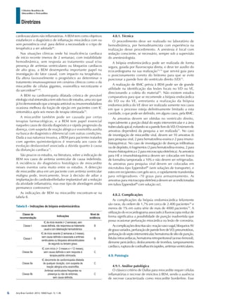 Arq Bras Cardiol: 2013; 100(4 Supl. 1): 1-36
Diretrizes
I Diretriz Brasileira de
Miocardites e Pericardites
cardiovasculares não inflamatórias. A BEM tem como objetivos
estabelecer o diagnóstico de inflamação miocárdica com ou
sem persistência viral para definir a necessidade e o tipo de
terapêutica a ser adotada66
.
Nas situações clínicas onde há insuficiência cardíaca
de início recente (menos de 2 semanas), com instabilidade
hemodinâmica, sem resposta ao tratamento usual e/ou
presença de arritmias ventriculares ou bloqueios cardíacos
de alto grau, a BEM desempenha importante papel na
investigação do fator causal, com impacto na terapêutica.
Ela altera favoravelmente o prognóstico ao determinar o
tratamento imunossupressor em cenários clínicos como o da
miocardite de células gigantes, eosinofílica necrotizante e
da sarcoidose67-69
.
A BEM na cardiomiopatia dilatada crônica de provável
etiologia viral sintomática tem sido foco de estudos, uma vez que
já foi demonstrado que a terapia antiviral ou imunomoduladora
ocasiona melhora da fração de ejeção em pacientes com IC
sintomática após seis meses de terapia otimizada70
.
A miocardite também pode ser causada por certas
terapias farmacológicas, e a BEM tem papel essencial
naqueles casos de dúvida diagnóstica e rápida progressão da
doença, com suspeita de reação alérgica e eosinofilia auxilia
na busca do diagnóstico diferencial com outras condições.
Dada a sua natureza invasiva, a BEM para pacientes tratados
com agentes quimioterápicos é reservada aos casos de
evolução desfavorável associada a dúvida quanto à causa
da disfunção cardíaca71
.
São poucos os estudos, na literatura, sobre a indicação de
BEM nos casos de arritmia ventricular de causa indefinida.
A incidência do diagnóstico histológico de miocardite
nesses eventos varia muito entre os estudos. A detecção
de miocardite ativa em um paciente com arritmia ventricular
maligna pode, teoricamente, levar à decisão de adiar a
implantação do cardiodesfibrilador implantável até a redução
da atividade inflamatória, mas esse tipo de abordagem ainda
permanece controverso72
.
As indicações de BEM na miocardite encontram-se na
tabela 8.
Tabela 8 – Indicações de biópsia endomiocárdica.
Classe de
recomendação
Indicações
Nível de
evidência
Classe I
IC de início recente (< 2 semanas), sem
causa definida, não responsiva ao tratamento
usual e com deterioação hemodinâmica
B
Classe I
IC de início recente (2 semanas a 3 meses),
sem causa definida e associada a arritmias
ventriculares ou bloqueios atrioventriculares
de segundo ou terceiro graus.
B
Classe IIa
IC com início (> 3 meses e < 12 meses),
sem causa definida e sem resposta à
terapia-padrão otimizada.
C
Classe IIa
IC decorrente de cardiomiopatia dilatada
de qualquer duração, com suspeita de
reação alérgica e/ou eosinofilia.
C
Classe IIb
Arritmias ventriculares frequentes na
presença ou não de sintomas,
sem causa definida.
C
4.8.1. Técnica
O procedimento deve ser realizado no laboratório de
hemodinâmica, por hemodinamicista com experiência na
realização desse procedimento. A anestesia é local com
sedação consciente, se necessário, sempre sob a supervisão
do anestesiologista.
A biópsia endomiocárdica pode ser realizada de forma
segura, guiada por fluoroscopia direta, e deve ter auxílio do
ecocardiograma na sua realização73,74
que servirá guia para
o posicionamento correto do biótomo para que se evite
puncionar a parede livre do ventrículo direito (VD)75
.
A realização de RMC prévia à BEM pode ser de grande
utilidade na identificação das lesões focais no VD ou VE,
direcionando a coleta do material76
. Não existem estudos
comparativos para que se recomende a biópsia endocárdica
do VD ou do VE, entretanto a realização da biópsia
endomiocárdica do VE deve ser realizada somente nos casos
em que o processo esteja definitivamente limitado a esta
cavidade, o que pode ser definido, em alguns casos, pela RMC.
As amostras devem ser obtidas no ventrículo direito,
especialmente a porção distal do septo interventricular e a área
trabeculadaapical,evitando-seaparedelivredoVD.Onúmerode
amostras dependerá da pesquisa a ser realizada77
. No caso
de investigação de miocardite viral, devem ser 10 amostras (6
para pesquisa viral, 2 para hematoxilina-eosina e 2 para imuno-
histoquímica). No caso de investigação de doenças infiltrativas
ou de depósito, 6 fragmentos (2 para hematoxilina-eosina, 2 para
imuno-histoquímicae2paramicroscopiaeletrônica).Asamostras
para HE e imunohistoquímica devem ser colocadas em frasco
de formalina tamponada a 10% e não devem ser refrigeradas.
As amostras para pesquisa viral devem ser colocadas em
microtubos tipo Eppendorf®
(sem soluções de transporte), e
estes em recipientes com gelo seco, e rapidamente transferidas
para refrigeradores -70 graus para armazenamento. As
amostras para microscopia eletrônica devem ser acondicionadas
em tubos Eppendorf®
com solução oct.
4.8.2. Complicações
As complicações da biópsia endomiocárdica felizmente
são raras, da ordem de 1,7% em cerca de 2.400 pacientes78
e
menos de 1% em outra série de mais de 4000 pacientes79
. A
utilização do ecocardiograma associado à fluoroscopia reduz de
forma significativa a possibilidade de punção inadvertida que
possa ocasionar perfuração miocárdica ou lesão de coronária.
Ascomplicaçõesdescritassão:reaçãovaso-vagal,bloqueiosAV
degrausvariados,perfuraçãodeparedelivredeVD,pneumotórax,
perfuraçãodoseptointerventricular,hematomadesítiodepunção,
fístulasintracardíacas,hematomaretroperitoneal(acessofemoral),
derrame pericárdico, deslocamento de trombos, tamponamento
cardíaco,rupturadecordoalhastricúspides,arritmiasventriculares.
4.9. Patologia
4.9.1. Análise patológica
O clássico critério de Dallas para miocardite requer células
inflamatórias e necrose de miócitos à BEM, sendo a ausência
de necrose caracterizada como miocardite borderline. Esse
6
 