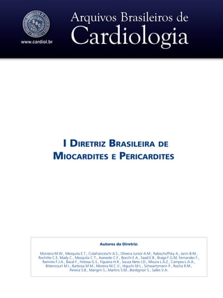 I Diretriz Brasileira de
Miocardites e Pericardites
Autores da Diretriz:
Montera M.W., Mesquita E.T., Colafranceschi A.S., Oliveira Junior A.M., Rabischoffsky A., Ianni B.M.,
Rochitte C.E, Mady C., Mesquita C.T., Azevedo C.F., Bocchi E.A., Saad E.B., Braga F.G.M, Fernandes F.,
Ramires F.J.A., Bacal F., Feitosa G.S., Figueira H.R., Souza Neto J.D., Moura L.A.Z., Campos L.A.A.,
Bittencourt M.I., Barbosa M.M., Moreira M.C.V., Higuchi M.L., Schwartzmann P., Rocha R.M.,
Pereira S.B., Mangini S., Martins S.M., Bordignon S., Salles V.A.
 