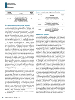 Arq Bras Cardiol: 2013; 100(4 Supl. 1): 1-36
Diretrizes
I Diretriz Brasileira de
Miocardites e Pericardites
Classe de
recomendação
Indicações
Nível de
evidência
Classe IIb
Utilização de imunoglobulina endovenosa
em pacientes com apresentação
clínica de miocardite fulminante, após
comprovação de infecção viral por
meio de biópsia endomiocárdica, não
responsiva às medidas de suporte iniciais.
B
6.3. Cardiomiopatia neuroadrenérgica (Takotsubo)
A cardiomiopatia neuroadrenérgica (CNA) tem sido
progressivamente mais diagnosticada nos pacientes com
disfunção ventricular aguda nas salas de emergência. As
mulheres idosas (pós-menopausa) representam o principal
grupo de risco (em torno de 80% dos casos), sendo que a
cardiomiopatia é frequentemente desencadeada por intenso
estresse físico ou emocional, perdas financeiras, desastres
naturais e por vezes secundária a estresse provado por
outras doenças. A CNA apresenta bom prognóstico: com
mortalidade intra-hospitalar de 2% e, geralmente, usualmente
com recuperação da função cardíaca entre 2-4 semanas130
.
Os principais achados clínicos são a presença de dor
torácica, dispneia e síncope. Alterações eletrocardiográficas
são comuns, como supradesnivelamento do segmento
ST (34 a 56%), ondas Q patológicas inversão da onda T
com QT prolongado, além de alterações inespecíficas da
repolarização. A elevação dos níveis de troponinas cardíacas
é frequente e o pequeno aumento das troponinas é discrepante
com as anormalidades contráteis e hemodinâmicas131
. A
ventriculografia esquerda, ou estudo ecodopplercardiográfico,
demonstra abaulamento apical com acinesia ou discinesia
acometendo de metade a dois terços do VE associada a
hiperdinamia dos segmentos basais. A ressonância cardíaca com
gadolíneo é útil para diferenciar o CNA do IAM e da miocardite,
por não demonstrar presença de edema miocárdico ou realce
tardio. Podemos identificar o acometimento do ventrículo
direito em 25% dos casos. As principais complicações
agudas são: insuficiência cardíaca, taquicardia ventricular,
fenômenos trombo-embólicos, regurgitação mitral e
choque cardiogênico.
A CNA apresenta bom prognóstico evolutivo em
contraste, por vezes, com a avaliação clínica com importante
comprometimento hemodinâmico. O tratamento tem como
base manter o suporte clíinico-hemodinâmico, para permitir
a recuperação espontânea do miocárdio. Na ausência de
hipotensão arterial ou sinais de baixo débito cardíaco, podem
ser utilizados betabloqueador, inibidor da enzima conversora
e diurético. Pacientes que cursam com hipotensão arterial
necessitam de suporte hemodinâmico com uso cauteloso de
inotrópicos, como dobutamina, e vasopressores na presença
de hipotensão refratária. E caso não ocorra melhora clínico-
hemodinâmica está indicado o suporte hemodinâmico
mecânico com balão intra-aórtico. Em pacientes que
estejam evoluindo com choque refratário, o emprego da
circulação extracorpórea (ECMO) pode ser realizado, tendo
em vista o perfil transitório da síndrome.
As Indicações para o diagnóstico de Takotsubo encontram-
se na tabela 18.
Tabela 18 – Indicações para o diagnóstico de Takotsubo.
Classe de
recomendação
Indicações
Nível de
evidência
Classe I
Cinecoronariografia em pacientes
com suspeita diagnóstica de síndrome
de Takotsubo com apresentação
clínica com dor precordial e
supradesnivelamento do segmento ST.
C
Classe I
Ecocardiograma transtorácico para
avaliação diagnóstica inicial de suspeita de
síndrome de takotsubo.
C
Classe I
RNM para confirmação diagnóstica
de síndrome de Takotsubo quando
houver dissociação entre anormalidades
segmentares com lesões na anatomia
coronariana.
C
6.4. Miocardite chagásica
A doença de Chagas é endêmica na América Latina132
. A
miocardite chagásica pode se apresentar-se como miocardite
aguda durante infecção “de novo” pelo Trypanosoma cruzi
associadaaváriasformasdetransmissão,incluindoaverticalcomo
miocardite crônica, durante a evolução tardia após a infecção por
esse agente: ser secundaria a reativação da infecção; congênita
durante redução da imunocompetência, principalmente após o
uso de imunodepressores, ou por infecção pelo vírus HIV.
A manifestação da miocardite aguda depende do grau de
acometimento do coração e da infecção sistêmica, podendo
variar de uma forma florida com taquicardia sinusal, baixa
voltagem do QRS, distúrbio de condução, alteração do
intervalo Q-T, sinais de alterações de repolarização ventricular,
arritmias, comprometimento da função biventricular e
insuficiência cardíaca aguda até as formas mais frustras em
que é necessária a suspeita clínica para o diagnóstico13
. Deve
ser sempre suspeitada em pacientes de região endêmica,
com possibilidade de transmissão vetorial ou de outras formas
de transmissão como transfusão sanguínea, oral, ou ainda
congênita. Pode estar associada a sinais de infecção sistêmica,
hepatoesplenomegalia, febre e sinais de entrada do parasita na
transmissão vetorial. A manifestação da reativação da infecção
pelo Trypanosoma cruzi determinada pelo comprometimento
da imunocompetência, pode ser semelhante à da miocardite
aguda, mas as manifestações sistêmicas que a acompanham
podem ser mais diversas, podendo acometer pele com
chagomas e eritemas, medula óssea, meningoencefalite, além
de febre e hepatoesplenomegalia. Na biópsia pode ser difícil
o diagnóstico diferencial entre a miocardite da reativação e a
rejeição133
. Na forma congênita pode haver icterícia, hemorragia
cutânea e sinais neurológicos, especialmente em neonatos
prematuros. O aspecto anatomopatológico é de um processo
inflamatório agudo, com apoptose, mas ainda sem fibrose
importante. O diagnóstico se faz através da localização do
parasita no miocárdio, ou na sua impossibilidade, a presença
do parasita na circulação é forte evidência para o seu
diagnóstico. Os métodos mais comumente utilizados para sua
demonstração no sangue são o esfregaço, e o xenodiagnóstico.
Em nosso meio, para o tratamento da forma aguda ou reativada,
são utilizadas medicações específicas, como o benzonidazolna
dose de 5-10mg/kg/dia durante 30 a 60 dias para adultos e
para crianças 15mg/kg/dia, com elevado índice de sucesso. Nas
reativações também o alopurinol foi utilizado com sucesso.
12
 