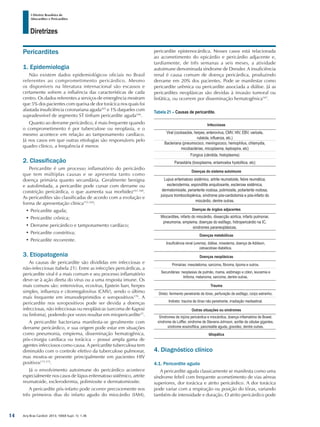 Arq Bras Cardiol: 2013; 100(4 Supl. 1): 1-36
Diretrizes
I Diretriz Brasileira de
Miocardites e Pericardites
Pericardites
1. Epidemiologia
Não existem dados epidemiológicos oficiais no Brasil
referentes ao comprometimento pericárdico. Mesmo
os disponíveis na literatura internacional são escassos e
certamente sofrem a influência das características de cada
centro. Os dados referentes a serviços de emergência mostram
que 5% dos pacientes com queixa de dor torácica nos quais foi
afastada insuficiência coronariana aguda165
e 1% daqueles com
supradesnível de segmento ST tinham pericardite aguda166
.
Quanto ao derrame pericárdico, é mais frequente quando
o comprometimento é por tuberculose ou neoplasia, e o
mesmo acontece em relação ao tamponamento cardíaco.
Já nos casos em que outras etiologias são responsáveis pelo
quadro clínico, a frequência é menor.
2. Classificação
Pericardite é um processo inflamatório do pericárdio
que tem múltiplas causas e se apresenta tanto como
doença primária quanto secundária. Geralmente benigna
e autolimitada, a pericardite pode cursar com derrame ou
constrição pericárdica, o que aumenta sua morbidez167,168
.
As pericardites são classificadas de acordo com a evolução e
forma de apresentação clínica153,169
:
•	Pericardite aguda;
•	Pericardite crônica;
•	Derrame pericárdico e tamponamento cardíaco;
•	Pericardite constritiva;
•	Pericardite recorrente.
3. Etiopatogenia
As causas de pericardite são divididas em infecciosas e
não-infecciosas (tabela 21). Entre as infecções pericárdicas, a
pericardite viral é a mais comum e seu processo inflamatório
deve-se à ação direta do vírus ou a uma resposta imune. Os
mais comuns são: enterovírus, ecovírus, Epstein barr, herpes
simples, influenza e citomegalovírus (CMV), sendo o último
mais frequente em imunodeprimidos e soropositivos170
. A
pericardite nos soropositivos pode ser devida a doenças
infecciosas, não infecciosas ou neoplásicas (sarcoma de Kaposi
ou linfoma), podendo por vezes resultar em miopericardite25
.
A pericardite bacteriana manifesta-se geralmente com
derrame pericárdico, e sua origem pode estar em situações
como pneumonia, empiema, disseminação hematogênica,
pós-cirurgia cardíaca ou torácica – possui ampla gama de
agentes infecciosos como causa. A pericardite tuberculosa tem
diminuído com o controle efetivo da tuberculose pulmonar,
mas mostra-se presente principalmente em pacientes HIV
positivos171,172
.
Já o envolvimento autoimune do pericárdico acontece
especialmente nos casos de lúpus eritematoso sistêmico, artrite
reumatoide, esclerodermia, polimiosite e dermatomiosite.
A pericardite pós-infarto pode ocorrer precocemente nos
três primeiros dias do infarto agudo do miocárdio (IAM),
pericardite epistenocárdica. Nesses casos está relacionada
ao acometimento do epicárdio e pericárdio adjacente e,
tardiamente, de três semanas a seis meses, a atividade
autoimune denominada síndrome de Dressler. A insuficiência
renal é causa comum de doença pericárdica, produzindo
derrame em 20% dos pacientes. Pode se manifestar como
pericardite urêmica ou pericardite associada a diálise. Já as
pericardites neoplásicas são devidas à invasão tumoral ou
linfática, ou ocorrem por disseminação hematogênica167
.
Tabela 21 – Causas de pericardite.
Infecciosas
Viral (cocksackie, herpes, enterovírus, CMV, HIV, EBV, varicela,
rubéola, influenza, etc.)
Bacteriana (pneumococo, meningococo, hemophilus, chlamydia,
micobactérias, micoplasma, leptospira, etc)
Fúngica (cândida, histoplasma)
Parasitária (toxoplasma, entamoeba hystolitica, etc)
Doenças do sistema autoimune
Lupus eritematoso sistêmico, artrite reumatoide, febre reumática,
esclerodermia, espondilite anquilosante, esclerose sistêmica,
dermatomiosite, periarterite nodosa, polimiosite, poliarterite nodosa,
púrpura trombocitopênica, síndrome pós-cardiotomia e pós-infarto do
miocárdio, dentre outras.
Doenças de órgãos adjacentes
Miocardites, infarto do miocárdio, dissecção aórtica, infarto pulmonar,
pneumonia, empiema, doenças do esôfago, hidropericárdio na IC,
síndromes paraneoplásicas.
Doenças metabólicas
Insuficiência renal (uremia), diálise, mixedema, doença de Addison,
cetoacidose diabética.
Doenças neoplásicas
Primárias: mesotelioma, sarcoma, fibroma, lipoma e outros.
Secundárias: neoplasias de pulmão, mama, estômago e cólon, leucemia e
linfoma, melanoma, sarcoma, dentre outras.
Trauma
Direto: ferimento penetrante de tórax, perfuração de esôfago, corpo estranho.
Indireto: trauma de tórax não penetrante, irradiação mediastinal.
Outras situações ou síndromes
Síndromes de injúria pericárdica e miocárdica, doença inflamatória de Bowel,
síndrome de Loffler, sindrome de Stevens-Johnson, aortite de células gigantes,
síndrome eosinofílica, pancreatite aguda, gravidez, dentre outras.
Idiopática
4. Diagnóstico clínico
4.1. Pericardite aguda
A pericardite aguda classicamente se manifesta como uma
síndrome febril com frequente acometimento de vias aéreas
superiores, dor torácica e atrito pericárdico. A dor torácica
pode variar com a respiração ou posição do tórax, variando
também de intensidade e duração. O atrito pericárdico pode
14
 