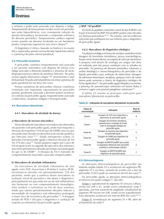 Arq Bras Cardiol: 2013; 100(4 Supl. 1): 1-36
Diretrizes
I Diretriz Brasileira de
Miocardites e Pericardites
e semanas e poder estar associado com dispneia e fadiga.
Tamponamento de baixa pressão (oculto) ocorre em pacientes
que estão hipovolêmicos, com consequente redução da
pressão intracardíaca, favorecendo a compressão extrínseca
do derrame pericárdico. Tamponamento cardíaco regional
ocorre quando um derrame localizado ou um hematoma
produz compressão regional em uma única câmara168.
O diagnóstico é clínico, baseado na história e no exame
físico: taquicardia, pressão venosa elevada, hipotensão arterial
e a presença de pulso arterial paradoxal.
4.3. Pericardite Constritiva
A pericardite constritiva frequentemente está associada
a um paciente sintomático com dispneia de esforço e/ou
fadiga associada a disfunção diastólica e presença de ascite
desproporcional ao edema de membros inferiores. No pulso
venoso jugular observamos colapso “Y” proeminente e sinal
deKussmaul.Nopulsoarterialpodemosencontrarapresençade
pulso paradoxal em um terço dos casos.
Formas transitórias de pericardites efusivas constritivas
(constrição sem importante espessamento do pericárdio
parietal, geralmente associada a derrame) podem acontecer
no contexto da pericardite aguda, frequentemente associada
a tuberculose, neoplasias malignas e hemopericárdio.
4.4. Marcadores laboratoriais
4.4.1. Marcadores de atividade de doença
a) Marcadores de necrose miocárdica:
Níveis elevados de marcadores miocárdicos são observados
em pacientes com pericardite aguda, sendo mais frequente a
elevação de troponina I (TnI) do que de CKMB, uma vez que
esta pode estar elevada em decorrência da miosite periférica
por infecções virais176,177
. Estudo retrospectivo avaliou 55
pacientes com pericardite aguda e observou elevação de TnI
em 27% dos casos178
. Estudo pequeno sugere que o pico de
TnI em geral ocorre no segundo dia após início dos sintomas e
seus níveis permanecem elevados por tempo mais prolongado
do que os de CKMB177
. A elevação da TnI é marcador de
comprometimento miocárdico associado (miopericardite).
b) Marcadores de atividade inflamatória:
Os marcadores de atividade inflamatória de fase
aguda como VHS, leucocitose e Proteína C reativa (PCR),
encontram-se elevados em aproximadamente 75% dos
pacientes, sendo que a ausência desses marcadores na
avaliação inicial de pacientes e não afasta o diagnóstico,
principalmente nos que estão em uso de anti-inflamatórios
não hormonais ou com comprometimento imunológico.
Estes tendem a normalizar ao fim de duas semanas,
sendo que valores persistentemente elevados indicam a
necessidade de terapêutica anti-inflamatória prolongada
e maior risco de recorrência da pericardite179
. A dosagem
seriada de PCR é útil para o diagnóstico e avaliação de
resposta ao tratamento da pericardite aguda.
c) BNP / NT-proBNP:
Os níveis de peptídeo natriurético atrial do tipo B (BNP) e da
fração N-terminal do BNP (NT-proBNP) podem estar elevados
em doenças pericárdicas180,181
. No entanto, não há evidências
suficientes que justifiquem seu uso rotineiro para o diagnóstico
de pericardite aguda.
4.4.2. Marcadores do diagnóstico etiológico
Aavaliaçãosorológicaembuscadeumfatorcausaldeveincluir
dosagem de hormônios tireoidianos; provas reumatológicas;
função renal; hemoculturas, na suspeita de infecção bacteriana.
A pesquisa viral através de sorologia em sangue não deve
ser realizada, pois não possui correlação com os achados no
pericárdio. Na presença de derrame pericárdico volumoso, a
análise histológica e imuno-histoquímica do pericárdio e do
líquido pericárdico para avaliação de tuberculose (dosagem
de adenosina deaminase), neoplasia, pesquisa viral e de outros
fatores pode aumentar a chance de diagnóstico etiológico de
forma significativa182
. Na pericardite aguda idiopática recorrente,
a presença de autoanticorpos antinúcleo em baixos títulos é
comum e sugere uma possível patogênese autoimune183
.
A tabela 22 resume as principais indicações para
marcadores laboratoriais na pericardite.
Tabela 22 – Indicações de marcadores laboratoriais na pericardite.
Classe de
recomendação
Indicações
Nível de
evidência
Classe I
Dosagem de PCR para diagnóstico e
seguimento de pericardite aguda.
B
Classe I
Dosagem de hormônios tireoidianos,
autoanticorpos e avaliação de função
renal na investigação etiológica de
pericardite aguda.
C
Classe IIa
Dosagem de troponina para diagnóstico
de pericardite aguda.
C
Classe IIb
Dosagem de CKMB para diagnóstico de
pericardite aguda.
C
Classe IIb
Dosagem de BNP/NTproBNP para auxiliar
no diagnóstico diferencial entre pericardite
constritiva e cardiomiopatia restritiva.
C
Classe III
Dosagem de BNP/NTproBNP para
diagnóstico de pericardite aguda.
C
4.5. Eletrocardiograma
As alterações eletrocardiográficas da pericardite são
bastante amplas (tabela 23) e acontecem nos segmentos PR,
segmento ST e no ritmo, variando de acordo com a fase da
pericardite. O ECG pode ser normal em até 6% dos casos184
.
Na pericardite aguda, as alterações eletrocardiográficas
acontecem em quatro estágios185
. São eles:
Estágio I: supradesnível do segmento ST côncavo e difuso,
exceto em aVR e V1, aonde ocorre infradesnível; onda T
apiculada, com leve aumento da amplitude; infradesnível do
segmento PR (exceto em aVR, aonde ocorre supradesnível).
Essas alterações acontecem em mais de 80% dos casos186,187
.
Estágio II: normalização do segmento ST e PR, além do
achatamento da onda T.
16
 