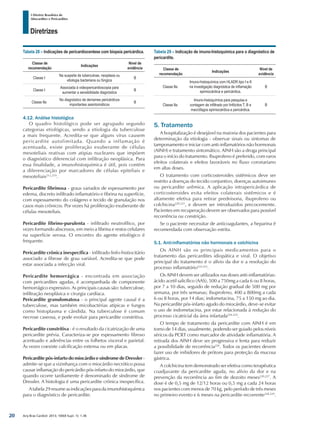 Arq Bras Cardiol: 2013; 100(4 Supl. 1): 1-36
Diretrizes
I Diretriz Brasileira de
Miocardites e Pericardites
Tabela 28 – Indicações de pericardiocentese com biopsia pericárdica.
Classe de
recomendação
Indicações
Nível de
evidência
Classe I
Na suspeita de tuberculose, neoplasia ou
etiologia bacteriana ou fúngica
B
Classe I
Associada à videopericardioscopia para
aumentar a sensibilidade diagnóstica
B
Classe IIa
No diagnóstico de derrames pericárdicos
importantes assintomáticos
B
4.12. Análise histológica
O quadro histológico pode ser agrupado segundo
categorias etiológicas, sendo a etiologia da tuberculose
a mais frequente. Acredita-se que alguns vírus causem
pericardite autolimitada. Quando a inflamação é
acentuada, existe proliferação exuberante de células
mesoteliais reativas com atipias nucleares que impõem
o diagnóstico diferencial com infiltração neoplásica. Para
essa finalidade, a imunohistoquímica é útil, pois contém
a diferenciação por marcadores de células epiteliais e
mesoteliais212,219
.
Pericardite fibrinosa - graus variados de espessamento por
edema, discreto infiltrado inflamatório e fibrina na superfície,
com espessamento do colágeno e tecido de granulação nos
casos mais crônicos. Por vezes há proliferação exuberante de
células mesoteliais.
Pericardite fibrino-purulenta - infiltrado neutrofílico, por
vezes formando abscessos, em meio a fibrina e restos celulares
na superfície serosa. O encontro do agente etiológico é
frequente.
Pericardite crônica inespecífica - infiltrado linfo-histiocitário
associado a fibrose de grau variável. Acredita-se que pode
estar associada a infecção viral.
Pericardite hemorrágica - encontrada em associação
com pericardites agudas, é acompanhada de componente
hemorrágico expressivo. As principais causas são: tuberculose,
infiltração neoplásica e cirurgia cardíaca.
Pericardite granulomatosa - o principal agente causal é a
tuberculose, mas também micobactérias atípicas e fungos
como histoplasma e cândida. Na tuberculose é comum
necrose caseosa, e pode evoluir para pericardite constritiva.
Pericardite constritiva - é o resultado da cicatrização de uma
pericardite prévia. Caracteriza-se por espessamento fibroso
acentuado e aderências entre os folhetos visceral e parietal.
Às vezes coexiste calcificação extensa ou em placas.
Pericardite pós-infarto do miocárdio e síndrome de Dressler -
admite-se que a vizinhança com o miocárdio necrótico possa
causar inflamação do pericárdio pós-infarto do miocárdio, que
quando ocorre tardiamente é denominado de síndrome de
Dressler. A histologia é uma pericardite crônica inespecífica.
Atabela29resumeasindicaçõesparadaimunohistoquímica
para o diagnóstico de pericardite.
Tabela 29 – Indicação de imuno-histoquímica para o diagnóstico de
pericardite.
Classe de
recomendação
Indicações
Nível de
evidência
Classe IIa
Imuno-histoquímica com HLADR tipo I e II
na investigação diagnóstica de inflamação
epimiocárdica e pericárdica.
B
Classe IIa
Imuno-histoquímica para pesquisa e
contagem de infiltrado por linfócitos T, B e
macrófagos epimiocárdica e pericárdica.
B
5. Tratamento
A hospitalização é desejável na maioria dos pacientes para
determinação da etiologia - observar sinais ou sintomas de
tamponamento e iniciar com anti-inflamatórios não hormonais
(AINH) e tratamento sintomático. AINH são a droga principal
para o início do tratamento. Ibuprofeno é preferido, com raros
efeitos colaterais e efeitos favoráveis no fluxo coronariano
em altas doses.
O tratamento com corticosteroides sistêmicos deve ser
restrito a doenças do tecido conjuntivo, doenças autoimunes
ou pericardite urêmica. A aplicação intrapericárdica de
corticosteroides evita efeitos colaterais sistêmicos e é
altamente efetiva para retirar prednisona, ibuprofeno ou
colchicina220,221
, e devem ser introduzidos precocemente.
Pacientes em recuperação devem ser observados para possível
recorrência ou constrição.
Se o paciente necessitar de anticoagulantes, a heparina é
recomendada com observação estrita.
5.1. Anti-inflamatórios não hormonais e colchicina
Os AINH são os principais medicamentos para o
tratamento das pericardites idiopática e viral. O objetivo
principal do tratamento é o alívio da dor e a resolução do
processo inflamatório222,223
.
Os AINH devem ser utilizados nas doses anti-inflamatórias:
ácido acetil salicílico (AAS), 500 a 750mg a cada 6 ou 8 horas,
por 7 a 10 dias, seguido de redução gradual de 500 mg por
semana, por três semanas; ibuprofeno, 400 a 800mg a cada
6 ou 8 horas, por 14 dias; indometacina, 75 a 150 mg ao dia.
Na pericardite pós-infarto agudo do miocárdio, deve-se evitar
o uso de indometacina, por estar relacionada à redução do
processo cicatricial da área infartada224,225
.
O tempo de tratamento da pericardite com AINH é em
torno de 14 dias, usualmente, podendo ser guiado pelos níveis
séricos da PCRT como marcador de atividade inflamatória. A
retirada dos AINH deve ser progressiva e lenta para reduzir
a possibilidade de recorrência226
. Todos os pacientes devem
fazer uso de inibidores de prótons para proteção da mucosa
gástrica.
A colchicina tem demonstrado ser efetiva como terapêutica
coadjuvante da pericardite aguda, no alívio da dor e na
prevenção da recorrência ao fim de dezoito meses220,227
. A
dose é de 0,5 mg de 12/12 horas ou 0,5 mg a cada 24 horas
nos pacientes com menos de 70 kg, pelo período de três meses
no primeiro evento e 6 meses na pericardite recorrente228,229
.
20
 