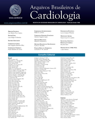 Conselho Editorial
Brasil
Adib D. Jatene (SP)
Alexandre A. C. Abizaid (SP)
Alfredo José Mansur (SP)
Álvaro Avezum (SP)
Amanda G. M. R. Sousa (SP)
André Labrunie (PR)
Andrei Sposito (DF)
Angelo A. V. de Paola (SP)
Antonio Augusto Barbosa Lopes (SP)
Antonio Carlos C. Carvalho (SP)
Antônio Carlos Palandri Chagas (SP)
Antonio Carlos Pereira Barretto (SP)
Antonio Cláudio L. Nóbrega (RJ)
Antonio de Padua Mansur (SP)
Ari Timerman (SP)
Armênio Costa Guimarães (BA)
Ayrton Klier Péres (DF)
Ayrton Pires Brandão (RJ)
Barbara M. Ianni (SP)
Beatriz Matsubara (SP)
Braulio Luna Filho (SP)
Brivaldo Markman Filho (PE)
Bruce B. Duncan (RS)
Bruno Caramelli (SP)
Carisi A. Polanczyk (RS)
Carlos Alberto Pastore (SP)
Carlos Eduardo Negrão (SP)
Carlos Eduardo Rochitte (SP)
Carlos Eduardo Suaide Silva (SP)
Carlos Vicente Serrano Júnior (SP)
Celso Amodeo (SP)
Charles Mady (SP)
Claudio Gil Soares de Araujo (RJ)
Cleonice Carvalho C. Mota (MG)
Dalton Valentim Vassallo (ES)
Décio Mion Jr (SP)
Denilson Campos de Albuquerque (RJ)
Dikran Armaganijan (SP)
Djair Brindeiro Filho (PE)
Domingo M. Braile (SP)
Edmar Atik (SP)
Edson Stefanini (SP)
Elias Knobel (SP)
Eliudem Galvão Lima (ES)
Emilio Hideyuki Moriguchi (RS)
Enio Buffolo (SP)
Eulógio E. Martinez Fº (SP)
Evandro Tinoco Mesquita (RJ)
Expedito E. Ribeiro da Silva (SP)
Fábio Sândoli de Brito Jr. (SP)
Fábio Vilas-Boas (BA)
Fernando A. P. Morcerf (RJ)
Fernando Bacal (SP)
Flávio D. Fuchs (RS)
Francisco Antonio Helfenstein Fonseca (SP)
Francisco Laurindo (SP)
Francisco Manes Albanesi Fº (RJ)
Gilmar Reis (MG)
Gilson Soares Feitosa (BA)
Ínes Lessa (BA)
Iran Castro (RS)
Ivan G. Maia (RJ)
Ivo Nesralla (RS)
Jarbas Jakson Dinkhuysen (SP)
João Pimenta (SP)
Jorge Ilha Guimarães (RS)
Jorge Pinto Ribeiro (RS)
José A. Marin-Neto (SP)
José Antonio Franchini Ramires (SP)
José Augusto Soares Barreto Filho (SE)
José Carlos Nicolau (SP)
José Geraldo de Castro Amino (RJ)
José Lázaro de Andrade (SP)
José Péricles Esteves (BA)
José Teles Mendonça (SE)
Leopoldo Soares Piegas (SP)
Luís Eduardo Rohde (RS)
Luiz A. Machado César (SP)
Luiz Alberto Piva e Mattos (SP)
Lurildo Saraiva (PE)
Marcelo C. Bertolami (SP)
Marcia Melo Barbosa (MG)
Marco Antônio Mota Gomes (AL)
Marcus V. Bolívar Malachias (MG)
Maria Cecilia Solimene (SP)
Mario S. S. de Azeredo Coutinho (SC)
Maurício I. Scanavacca (SP)
Mauricio Wajngarten (SP)
Max Grinberg (SP)
Michel Batlouni (SP)
Nabil Ghorayeb (SP)
Nadine O. Clausell (RS)
Nelson Souza e Silva (RJ)
Orlando Campos Filho (SP)
Otávio Rizzi Coelho (SP)
Otoni Moreira Gomes (MG)
Paulo A. Lotufo (SP)
Paulo Cesar B. V. Jardim (GO)
Paulo J. F. Tucci (SP)
Paulo J. Moffa (SP)
Paulo R. A. Caramori (RS)
Paulo R. F. Rossi (PR)
Paulo Roberto S. Brofman (PR)
Paulo Zielinsky (RS)
Protásio Lemos da Luz (SP)
Renato A. K. Kalil (RS)
Roberto A. Franken (SP)
Roberto Bassan (RJ)
Ronaldo da Rocha Loures Bueno (PR)
Sandra da Silva Mattos (PE)
Sergio Almeida de Oliveira (SP)
Sérgio Emanuel Kaiser (RJ)
Sergio G. Rassi (GO)
Sérgio Salles Xavier (RJ)
Sergio Timerman (SP)
Silvia H. G. Lage (SP)
Valmir Fontes (SP)
Vera D. Aiello (SP)
Walkiria S. Avila (SP)
William Azem Chalela (SP)
Wilson A. Oliveira Jr (PE)
Wilson Mathias Jr (SP)
Exterior
Adelino F. Leite-Moreira (Portugal)
Alan Maisel (Estados Unidos)
Aldo P. Maggioni (Itália)
Cândida Fonseca (Portugal)
Fausto Pinto (Portugal)
Hugo Grancelli (Argentina)
James de Lemos (Estados Unidos)
João A. Lima (Estados Unidos)
John G. F. Cleland (Inglaterra)
Maria Pilar Tornos (Espanha)
Pedro Brugada (Bélgica)
Peter A. McCullough (Estados Unidos)
Peter Libby (Estados Unidos)
Piero Anversa (Itália)
Diretor Científico
Luiz Alberto Piva e Mattos
Editor-Chefe
Luiz Felipe P. Moreira
Editores Associados
Cardiologia Clínica
José Augusto Barreto-Filho
Cardiologia Cirúrgica
Paulo Roberto B. Evora
Cardiologia Intervencionista
Pedro A. Lemos
Cardiologia Pediátrica/Congênitas
Antonio Augusto Lopes
Arritmias/Marcapasso
Mauricio Scanavacca
Métodos Diagnósticos Não-Invasivos
Carlos E. Rochitte
Pesquisa Básica ou Experimental
Leonardo A. M. Zornoff
Epidemiologia/Estatística
Lucia Campos Pellanda
Hipertensão Arterial
Paulo Cesar B. V. Jardim
Ergometria, Exercício e
Reabilitação Cardíaca
Ricardo Stein
Primeiro Editor (1948-1953)
† Jairo Ramos
REVISTA DA SOCIEDADE BRASILEIRA DE CARDIOLOGIA - Publicada desde 1948www.arquivosonline.com.br
 