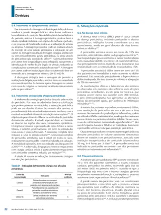 Arq Bras Cardiol: 2013; 100(4 Supl. 1): 1-36
Diretrizes
I Diretriz Brasileira de
Miocardites e Pericardites
5.4. Tratamento no tamponamento cardíaco
Essetratamentoéadrenagemdolíquidopericárdicodeforma
a reduzir a pressão intrapericárdica e, dessa forma, melhorar a
hemodinâmica do paciente. Na estabilização da hemodinâmica
do paciente, anterior à drenagem pericárdica, pode-se fazer a
infusãorápidadecristaloidecomobjetivodemelhoraraperfusão,
e na presença de bradicardia indica-se a utilização de aminas
ou atropina. A drenagem pericárdica pode ser realizada através
de inserção de uma punção percutânea e colocação de um
cateter de drenagem ou através drenagem cirúrgica aberta com
ou sem pericardioctomia (janela pericárdica), ou ainda através
de pericardioscopia assistida do vídeo241
. A pericardiocentese
por cateter deve ser guiada pela ecocardiografia, que permite a
identificação do melhor local e ângulo de pressão, reduzindo as
complicações e aumentando as taxas de sucesso242
. A drenagem
por cateter pode necessitar alguns dias e o cateter não deve ser
removido até a drenagem ser inferior a 20–30 ml/24h.
A drenagem cirúrgica tem a vantagem de permitir a
realização de biópsia pericárdica, sendo a forma recomendada
em casos de recidiva do derrame após a drenagem via cateter
e em casos de coágulos ou derrames localizados não acessíveis
pela via percutânea197
.
5.5. Tratamento cirúrgico das afecções pericárdicas
A síndrome de constrição pericárdica é tratada pela excisão
do pericárdio. Por causa de aderências densas e calcificação
que podem penetrar no miocárdio, a ressecção pericárdica
pode ser um desafio técnico. Na maioria dos centros, o
procedimento é feito através de esternotomia mediana, com a
eventual necessidade do uso de circulação extracorpórea243
. O
objetivo do procedimento é liberar os ventrículos do pericárdio
densamente aderido. Cuidado especial deve ser tomado
ao dissecar nas regiões dos vasos coronarianos epicárdicos.
O objetivo é ressecar o pericárdio de nervo frênico a nervo
frênico, e também, posteriormente, em torno da entrada das
veias cavas e veias pulmonares. A ressecção completa deve
restaurar a curva de pressão-volume244
. A ressecção completa
do pericárdio, entretanto, não é viável em todos os casos,
notadamente na pericardite constritiva induzida por radiação.
A mortalidade operatória tem sido relatada tão alta quanto 10
a 20%245,246
. A sobrevida a longo prazo é menor em pacientes
com cirurgia cardíaca prévia, e particularmente em pacientes
com pericardite constritiva induzida por radiação247,248
.
A tabela 31 resume as indicações do tratamento cirúrgico
nas afecções pericárdicas.
Tabela 31 – Indicações do tratamento cirúrgico nas afecções
pericárdicas.
Classe de
recomendação
Indicações
Nível de
evidência
Classe I
Pericardiocentese ou drenagem
pericárdica aberta terapêutica em
pacientes com tamponamento cardíaco
C
Classe I
Pericardiectomia nos pacientes com
pericardite constritiva sintomáticos
refratários ao tratamento clínico.
C
Classe IIa
Janela pericárdica em derrames
pericárdicos recorrentes.
C
6. Situações especiais
6.1. Na doença renal crônica
A doença renal crônica (DRC) grave é causa comum
de doença pericárdica, incluindo pericardite e efusões
pericárdicas. Múltiplos fatores contribuem para seu
aparecimento, sendo em geral descritas de duas formas:
urêmica e dialítica249
.
A pericardite urêmica ocorre em torno de 10% dos
pacientes, antecedendo a diálise ou logo após o seu início250
.
Sua fisiopatologia é pouco conhecida e parece não ter relação
com a causa base da DRC (exceto no LES e na esclerodermia),
mas principalmente com os níveis de ureia. Costuma ter boa
resolutividade com a continuidade da terapia dialítica (TD).
A pericardite associada à diálise ocorre em torno de 15%
dos pacientes em hemodiálise e mais raramente na diálise
peritoneal. Está associada principalmente a hipervolemia e
diálise inadequada. Por isso, a correção volêmica e adequação
da TD são essenciais251
.
As manifestações clínicas e laboratoriais são similares
às observadas em pacientes não urêmicos com afecções
pericárdicas semelhantes, exceto pela dor torácica, que
costuma ocorrer menos nos pacientes com DRC terminal,
e pelo eletrocardiograma não apresentar as alterações
típicas da pericardite aguda, por ausência de inflamação
miocárdica252,253
.
A maioria dos pacientes respondem prontamente à diálise,
com resolução da pericardite em cerca de uma a duas
semanas. No manuseio do quadro álgico e inflamatório, podem
ser utilizados AINH e corticosteroides, sendo que demonstraram
menor eficácia nos pacientes refratários à diálise. Nesses casos,
o uso de colchicina tem demonstrado algum benefício255
. Já o
uso de heparina durante a TD deve ser controlado. Raramente
a pericardite urêmica evolui para constrição pericárdica.
Ospacientesqueevoluemcomtamponamentopericárdicoou
derrame pericárdico de volume persistente sintomático
devem ser tratados com pericardiocentese, associada com
instilação intrapericárdica de corticoide (triamcinolona
50 mg, 6–6 horas por 3 dias)256
. A pericardiectomia está
indicada na pericardite recorrente com dor persistente
refratária ao tratamento anti-inflamatório257
.
6.2. Pós-pericardiotomia
A síndrome pós-pericardiotomia (SPP) acomete em torno de
10 a 15% dos pacientes submetidos a trauma cirúrgico
cardíaco, pericárdico ou ambos, ocorrendo após dias ou
até meses (80% no primeiro mês)258
. Acredita-se que a
fisiopatologia seja mista com o trauma cirúrgico, gerando
em primeiro momento inflamação e, na sequência, processo
autoimune (anticorpos antissarcolemais cardíacos)259
.
A grande maioria dos pacientes cursa com envolvimento
pleuropericárdico, como febre após a primeira semana
pós-operatória (sem evidência de infecção sistêmica ou
focal), dor torácica pleurítica, efusão pleural nova
ou piora de preexistente. Com menos frequência, pode
apresentar atrito pericárdico (1/3 dos pacientes) e alterações
eletrocardiográficas típicas260
. A evolução para tamponamento
22
 