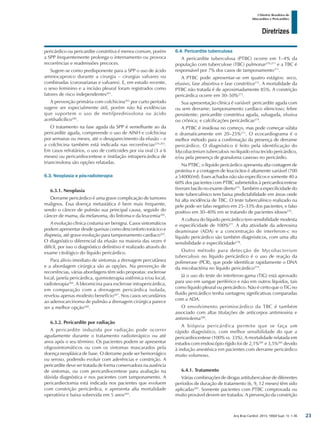 Arq Bras Cardiol: 2013; 100(4 Supl. 1): 1-36
Diretrizes
I Diretriz Brasileira de
Miocardites e Pericardites
pericárdico ou pericardite constritiva é menos comum, porém
a SPP frequentemente prolonga o internamento ou provoca
recorrências e readmissões precoces.
Sugere-se como predisponente para a SPP o uso de ácido
aminocaproico durante a cirurgia – cirurgias valvares ou
combinadas (coronarianas e valvares). E, em estudo recente,
o sexo feminino e a incisão pleural foram registrados como
fatores de risco independentes261
.
A prevenção primária com colchicina262
por curto período
sugere ser especialmente útil, porém não há evidências
que suportem o uso de metilprednisolona ou ácido
acetilsalicílico260
.
O tratamento na fase aguda da SPP é semelhante ao da
pericardite aguda, compreende o uso de AINH e colchicina
por semanas ou meses, até o desaparecimento da efusão – e
a colchicina também está indicada nas recorrências229,263
.
Em casos refratários, o uso de corticoides por via oral (3 a 6
meses) ou pericardiocentese e instilação intrapericárdica de
triancinolona são opções relatadas.
6.3. Neoplasia e pós-radioterapia
6.3.1. Neoplasia
Derrame pericárdico é uma grave complicação de tumores
malignos. Essa doença metastática é bem mais frequente,
sendo o câncer de pulmão sua principal causa, seguido do
câncer de mama, da melanoma, do linfoma e da leucemia264
.
A evolução clínica costuma ser benigna. Casos sintomáticos
podem apresentar desde queixas como desconforto torácico e
dispneia, até grave evolução para tamponamento cardíaco265
.
O diagnóstico diferencial da efusão na maioria das vezes é
difícil, por isso o diagnóstico definitivo é realizado através do
exame citológico do líquido pericárdico.
Para alívio imediato de sintomas a drenagem percutânea
e a abordagem cirúrgica são as opções. Na prevenção de
recorrências, várias abordagens têm sido propostas: esclerose
local, janela pericárdica, quimioterapia sistêmica e/ou local,
radioterapia266
. A bleomicina para esclerose intrapericárdica,
em comparação com a drenagem pericárdica isolada,
revelou apenas modesto benefício267
. Nos casos secundários
ao adenocarcinoma de pulmão a drenagem cirúrgica parece
ser a melhor opção268
.
6.3.2. Pericardite por radiação
A pericardite induzida por radiação pode ocorrer
agudamente durante o tratamento radioterápico ou até
anos após o seu término. Os pacientes podem se apresentar
oligossintomáticos ou com os sintomas mascarados pela
doença neoplásica de base. O derrame pode ser hemorrágico
ou seroso, podendo evoluir com aderências e constrição. A
pericardite deve ser tratada de forma conservadora na ausência
de sintomas, ou com pericardiocentese para avaliação na
dúvida diagnóstica e nos pacientes com tamponamento. A
pericardiectomia está indicada nos pacientes que evoluem
com constrição pericárdica, e apresenta alta mortalidade
operatória e baixa sobrevida em 5 anos269
.
6.4. Pericardite tuberculosa
A pericardite tuberculosa (PTBC) ocorre em 1–4% da
população com tuberculose (TBC) pulmonar270,271
e a TBC é
responsável por 7% dos casos de tamponamento171
.
A PTBC pode apresentar-se em quatro estágios: seco,
efusivo, fase absortiva e fase constritiva272
. A mortalidade da
PTBC não tratada é de aproximadamente 85%. A constrição
pericárdica ocorre em 30–50%273
.
Sua apresentação clínica é variável: pericardite aguda com
ou sem derrame; tamponamento cardíaco silencioso; febre
persistente; pericardite constritiva aguda, subaguda, efusiva
ou crônica; e calcificações pericárdicas274
.
A PTBC é insidiosa no começo, mas pode começar súbita
e dramaticamente em 20–25%271
. O ecocardiograma é o
melhor método para a confirmação da presença de derrame
pericárdico. O diagnóstico é feito pela identificação do
Mycobacterium tuberculosis no líquido e/ou tecido pericárdico,
e/ou pela presença de granuloma caseoso no pericárdio.
Na PTBC, o líquido pericárdico apresenta alta contagem de
proteína e a contagem de leucócitos é altamente variável (700
a 54000/ml). Esses achados não são específicos e somente 40 a
60% dos pacientes com PTBC submetidos à pericardiocentese
tiveram bacilo no exame direto275
. Também a especificidade do
teste tuberculínico tem baixa predictabilidade em áreas onde
há alta incidência de TBC. O teste tuberculínico realizado na
pele pode ser falso negativo em 25–33% dos pacientes, e falso
positivo em 30–40% em se tratando de pacientes idosos276
.
A cultura do líquido pericárdico tem sensibilidade modesta
e especificidade de 100%277
. A alta atividade da adenosina
deaminase (ADA) e a concentração de interferon-c no
líquido pericárdico são também diagnósticos, com uma alta
sensibilidade e especificidade278
.
Outro método para detecção de Mycobacterium
tuberculosis no líquido pericárdico é o uso de reação da
polimerase (PCR), que pode identificar rapidamente o DNA
da micobactéria no líquido pericárdico279
.
Já o uso do teste do interferon-gama (TIG) está aprovado
para uso em sangue periférico e não em outros líquidos, tais
como líquido pleural ou pericárdico. Não é certo que o TIG no
fluido pericárdico tenha vantagens significativas comparadas
com a ADA.
O envolvimento perimiocárdico da TBC é também
associado com altas titulações de anticorpos antimiosina e
antimiolema280
.
A biópsia pericárdica permite que se faça um
rápido diagnóstico, com melhor sensibilidade do que a
pericardiocentese (100% vs. 33%). A mortalidade relatada em
estudos com endoscópio rígido foi de 2,1%281
e 3,5%282
devido
à indução anestésica em pacientes com derrame pericárdico
muito volumoso.
6.4.1. Tratamento
Várias combinações de drogas antituberculose de diferentes
períodos de duração de tratamento (6, 9, 12 meses) têm sido
aplicadas283
. Somente pacientes com PTBC comprovada ou
muito provável devem ser tratados. A prevenção da constrição
23
 
