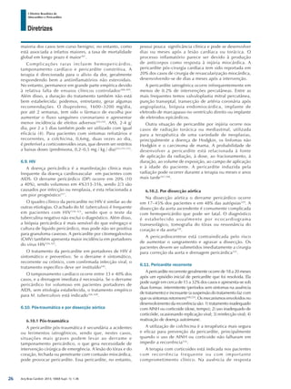 Arq Bras Cardiol: 2013; 100(4 Supl. 1): 1-36
Diretrizes
I Diretriz Brasileira de
Miocardites e Pericardites
maioria dos casos tem curso benigno; no entanto, como
está associada a infartos maiores, a taxa de mortalidade
global em longo prazo é maior307
.
Complicações raras incluem hemopericárdio,
tamponamento cardíaco e pericardite constritiva. A
terapia é direcionada para o alívio da dor, geralmente
respondendo bem a antiinflamatórios não esteroidais.
No entanto, permanece em grande parte empírica devido
à relativa falta de ensaios clínicos controlados308,309
.
Além disso, a duração do tratamento também não está
bem estabelecida: podemos, entretanto, gerar algumas
recomendações. O ibuprofeno, 1600–3200 mg/dia,
por até 2 semanas, tem sido o fármaco de escolha por
aumentar o fluxo sanguíneo coronariano e apresentar
menor incidência de efeitos adversos224,310
. AAS, 2-4 g/
dia, por 2 a 5 dias também pode ser utilizado com igual
eficácia (4). Para pacientes com sintomas refratários e
recorrentes, a colchicina, 0,6mg, duas vezes ao dia,
é preferível a corticosteroides orais, que devem ser restritos
a baixas doses (prednisona, 0,2–0,5 mg / kg / dia)223,311,312
.
6.9. HIV
A doença pericárdica é a manifestação clínica mais
frequente da doença cardiovascular em pacientes com
AIDS. O derrame pericárdico (DP) ocorre em 20% (10
a 40%), sendo volumoso em 4%313-316, sendo 2/3 são
causados por infecção ou neoplasia, e esta relacionada a
um pior prognóstico317
.
O quadro clínico da pericardite no HIV é similar ao de
outras etiologias. O achado do M. tuberculosis é frequente
em pacientes com HIV318-323
, sendo que o teste da
tuberculina negativo não exclui o diagnóstico. Além disso,
a biópsia pericárdica é mais sensível do que esfregaço e
cultura de líquido pericárdico, mas pode não ser positiva
para granuloma caseoso. A pericardite por citomegalovírus
(CMV) também apresenta maior incidência em portadores
do vírus HIV324,325
.
O tratamento da pericardite em portadores de HIV é
sintomático e preventivo. Se o derrame é sintomático,
recorrente ou crônico, com confirmada infecção viral, o
tratamento específico deve ser instituído242
.
O tamponamento cardíaco ocorre entre 33 e 40% dos
casos, e a drenagem imediata é necessária. Se o derrame
pericárdico for volumoso em pacientes portadores de
AIDS, sem etiologia estabelecida, o tratamento empírico
para M. tuberculosis está indicado326-328
.
6.10. Pós-traumática e por dissecção aórtica
6.10.1 Pós-traumática
A pericardite pós-traumática é secundária a acidentes
ou ferimentos iatrogênicos, sendo que, nestes casos,
situações mais graves podem levar ao derrame e
tamponamento pericárdico, o que gera necessidade de
intervenção cirúrgica de emergência. A lesão do tórax e do
coração, fechada ou penetrante com contusão miocárdica,
pode provocar pericardite. Essa pericardite, no entanto,
possui pouca significância clínica e pode se desenvolver
dias ou meses após a lesão cardíaca ou torácica. O
processo inflamatório parece ser devido à produção
de anticorpos como resposta à injúria miocárdica. A
pericardite pós-cirurgia cardíaca tem sido reportada em
20% dos casos de cirurgia de revascularização miocárdica,
desenvolvendo-se de dias a meses após a intervenção.
A pericardite iatrogênica ocorre infrequentemente em
menos de 0.2% de intervenções percutâneas. Entre as
mais frequentes temos valvuloplastia mitral percutânea,
punção transeptal, transecção de artéria coronária após
angioplastia, biópsia endomiocárdica, implante de
eletrodo de marcapasso no ventrículo direito ou implante
de eletrodos epicárdicos.
Outra situação de pericardite por injúria ocorre nos
casos de radiação torácica ou mediastinal, utilizada
para a terapêutica de uma variedade de neoplasias,
principalmente a doença de Hodgkin, os linfomas não
Hodgkin e o carcinoma de mama. A probabilidade de
desenvolver a pericardite está relacionada à fonte
de aplicação da radiação, à dose, ao fracionamento, à
duração, ao volume de exposição, ao campo de aplicação
e à idade do paciente. A pericardite induzida pela
radiação pode ocorrer durante a terapia ou meses e anos
mais tarde167,168
.
6.10.2. Por dissecção aórtica
Na dissecção aórtica o derrame pericárdico ocorre
em 17–45% dos pacientes e em 48% das autópsias329
. A
dissecção da aorta ascendente é comumente complicada
com hemopericárdio que pode ser fatal. O diagnóstico
é estabelecido usualmente por ecocardiograma
transesofágico, tomografia do tórax ou ressonância do
coração e da aorta330
.
A pericardiocentese está contraindicada pelo risco
de aumentar o sangramento e agravar a dissecção. Os
pacientes devem ser submetidos imediatamente a cirurgia
para correção da aorta e drenagem pericárdica331
.
6.11. Pericardite recorrente
A pericardite recorrente geralmente ocorre de 18 a 20 meses
após um episódio inicial de pericardite que foi resolvida. Ela
pode surgir em cerca de 15 a 32% dos casos e apresenta-se sob
duas formas: intermitente (períodos sem sintomas na ausência
de tratamento) e incessante (a suspensão do tratamento faz com
que os sintomas retornem)168,254
. Os mecanismos envolvidos no
desenvolvimento da recorrência são: 1) tratamento inadequado
com AINH ou corticoide (dose, tempo); 2) uso inadequado de
corticóide, ocasionando replicação viral; 3) reinfecção viral; 4)
reativação de doença autoimune.
A utilização de colchicina é a terapêutica mais segura
e eficaz para prevenção da pericardite, principalmente
quando o uso de AINH ou corticoide não falharam em
impedir a recorrência332
.
A terapia com corticoides está indicada nos pacientes
com recorrência frequente ou com importante
comprometimento clínico. Na ausência de resposta
26
 