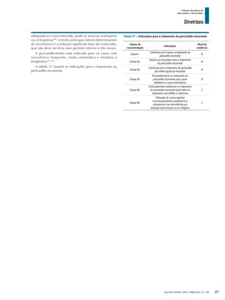 Arq Bras Cardiol: 2013; 100(4 Supl. 1): 1-36
Diretrizes
I Diretriz Brasileira de
Miocardites e Pericardites
adequada ao corticosteroide, pode-se associar azatioprina
ou ciclosporina206
. Um dos principais fatores determinantes
da recorrência é a redução rápida da dose de corticoide,
que não deve ser feita num período inferior a três meses.
A pericardiectomia está indicada para os casos com
recorrência frequente, muito sintomática e refratária à
terapêutica333-335
.
A tabela 37 resume as indicações para o tratamento na
pericardite recorrente.
Tabela 37 – Indicações para o tratamento da pericardite recorrente.
Classe de
recomendação
Indicações
Nível de
evidência
Classe I
Colchicina por 6 meses no tratamento da
pericardite recorrente
B
Classe IIa
Asprina ou ibuprofeno para o tratamento
da pericardite recorrente
B
Classe IIa
Colchicina para o tratamento de pericardite
pós infarto agudo do miocárdio
B
Classe IIb
Pericardiectomia no tratamento de
pericardite recorrente para casos
refratários e muito sintomáticos
B
Classe IIb
Corticosteroides sistêmicos no tratamento
da pericardite recorrente após falha no
tratamento com AINEs e colchicina
C
Classe IIb
Utilização de outros agentes
imunossupressores (azatioprina e
ciclosporina) nas recorrências por
doenças auto-imunes ou do colágeno
C
27
 