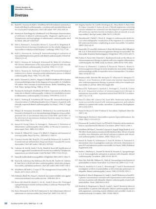 Arq Bras Cardiol: 2013; 100(4 Supl. 1): 1-36
Diretrizes
I Diretriz Brasileira de
Miocardites e Pericardites
83.	 Badorff C, Noutsias M, Kühl U, Schultheiss HP. Cell-mediated cytotoxicity in
hearts with dilated cardiomyopathy: correlation with interstitial fibrosis and
foci of activated T lymphocytes. J Am Coll Cardiol. 1997;29(2):429-34.
84.	 NoutsiasM,PauschingerM,SchultheissH,etal.Phenotypiccharacterization
of infiltrates in dilated cardiomyopathy: diagnostic significance of
T-lymphocytes and macrophages in inflammatory cardiomyopathy. Med
Sci Monit. 2002;8(7):CR478-87.
85.	 Milei J, Bortman G, Fernandez-Alonso G, Grancelli H, Beigelman R.
Immunochemical staining of lymphocytes for the reliable diagnosis of
myocarditis in endomyocardial biopsies. Cardiology. 1990;77(2):77-85.
86.	 Kuhl U, Noutsias M, Seeberg B. Immunohistological evaluation of
myocardial biopsies from patients with dilated cardiomyopathy. J Heart Fail.
1994;9:231-45.
87.	 Kühl U, Noutsias M, Seeberg B, Schannwell M, Welp LB, Schultheiss
HP. Chronic inflammation in the myocardium of patients with clinically
suspected dilated cardiomyopathy. J Card Fail. 1994;1(1):13-25.
88.	 Kühl U, Noutsias M, Seeberg B, Schultheiss HP. Immunohistological
evidence for a chronic intramyocardial inflammatory process in dilated
cardiomyopathy. Heart. 1996;75(3):295-300.
89.	 Kuhl U, Toussaint H, Ulrich G, Wagner D, Wolff P, Schultheiss HP. Evaluation
of immunohistological data for the diagnosis of myocarditis. In: Schultheiss
HP. (editor). New concepts of viral heart disease. Berlin, Heidelberg, New
York, Tokyo: Springer-Verlag; 1988. p. 325-36.
90.	 Noutsias M, Seeberg B, Schultheiss HP, Kühl U. Expression of cell adhesion
molecules in dilated cardiomyopathy: evidence for endothelial activation
in inflammatory cardiomyopathy. Circulation. 1999;99(16):2124-31.
91.	 Kühl U, Seeberg B, Schultheiss HP, Strauer BE. Immunohistological
characterization of infiltrating lymphocytes in biopsies of patients with
clinically suspected dilated cardiomyopathy. Eur Heart J. 1994;15 Suppl
C:62-7.
92.	 Wojnicz R, Nowalany-Kozielska E, Wodniecki J, Szczurek-Katanski K,
Nozynski J, Zembala M, et al. Immunohistological diagnosis of myocarditis:
potential role of sarcolemmal induction of the MHC and ICAM-1 in
the detection of autoimmune mediated myocyte injury. Eur Heart J.
1998;19(10):1564-72.
93.	 Maisch B, Portig I, Ristic A, Hufnagel G, Pankuweit S. Definition of
inflammatory cardiomyopathy (myocarditis): on the way to consensus: a
status report. Herz. 2000;25(3):200-9.
94.	 Schultz JC, Hilliard AA, Cooper LT Jr, Rihal CS. Diagnosis and treatment of
viral myocarditis. Mayo Clin Proc. 2009;84(11):1001-9.
95.	 Costanzo-Nordin MR, Reap EA, O’Connell JB, Robinson JA, Scanlon PJ.
A nonsteroid anti-inflammatory drug exacerbates Coxsackie B3 murine
myocarditis. J Am Coll Cardiol. 1985;6(5):1078-82.
96.	 Cabinian AE, Kiel RJ, Smith F, Ho KL, Khatib R, Reyes MP. Modification of
exercise-aggravated coxsackievirus B3 murine myocarditis by T lymphocyte
suppression in an inbred model. J Lab Clin Med. 1990;115(4):454-62.
97.	 MaronBJ.Suddendeathinyoungathletes.NEnglJMed.2003;349(11):1064-75.
98.	 Maron BJ, Ackerman MJ, Nishimura RA, Pyeritz RE, Towbin JA, Udelson
JE. Task Force 4: HCM and other cardiomyopathies, mitral valve prolapse,
myocarditis, and Marfan syndrome. J Am Coll Cardiol. 2005;45(8):1340-5.
99.	 Schultheiss HP, Kühl U, Cooper LT. The management of myocarditis. Eur
Heart J. 2011;32(21):2616-25.
100.	FohlmanJ,IlbäckNG,FrimanG,MoreinB.VaccinationofBalb/cmiceagainst
enteroviral mediated myocarditis.Vaccine. 1990;8(4):381-4.
101.	Reyes MP, Khatib R, Khatib G, Ho KL, Smith F, Kloner RA. Prolonged
captopril therapy in murine viral myocarditis. J Cardiovasc Pharmacol Ther.
1998;3(1):43-50.
102.	Xiao J, Shimada M, Liu W, Hu D, Matsumori A. Anti-inflammatory effects of
eplerenone on viral myocarditis. Eur J Heart Fail. 2009;11(4):349-53.
103.	Anguita-Sánchez M, Castillo-Domínguez JC, Mesa-Rubio D, Ruiz-Ortiz
M, López-Granados A, Suárez de Lezo J. [Should angiotensin-converting
enzyme inhibitors be continued over the long term in patients whose
left ventricular ejection fraction normalizes after an episode of acute
myocarditis?]. Rev Esp Cardiol. 2006;59(11):1199-201.
104.	Aboukhoudir F, Rekik S, Hirsch JL. Images in cardiovascular medicine.
Live echocardiographic visualization of the migration of a voluminous
left ventricular thrombus complicating an acute myocarditis. Circulation.
2009;120(2):e8-10.
105.	Mason JW, O’Connell JB, Herskowitz A, Rose NR, McManus BM, Billingham
ME, et al. A clinical trial of immunosuppressive therapy for myocarditis. The
MyocarditisTreatmentTrialInvestigators.NEnglJMed.1995;333(5):269-75.
106.	Frustaci A, Russo MA, Chimenti C. Randomized study on the efficacy of
immunosuppressive therapy in patients with virus-negative inflammatory
cardiomyopathy: the TIMIC study. Eur Heart J. 2009;30(16):1995-2002.
107.	Frustaci A, Chimenti C, Calabrese F, Pieroni M, Thiene G, Maseri A.
Immunosuppressive therapy for active lymphocytic myocarditis virological
and immunologic profile of responders versus nonresponders. Circulation.
2003;107(6):857-63.
108.	Montera MW, Almeida DR, Mesquita ET, Villacorta H, Mesquita CT,
Takiya C, et al. Predictors of left ventricular function improvement
after immunosuppression therapy in patients with active lymphocytic
myocarditis. J Card Fail. 2004;10(4 Suppl):S82.
109.	Maisch B, Pankuweit S, Koelsch S, Hufnagel G, Funck R, Grimm
W, et al. Sequential analysis of immunosuppressive therapy in
autoreactive myocarditis: sequential analysis from ESETCID. Circulation.
2007;116:337-8.
110.	Stess CS, Khoo MS, Lowery CM, Sauer WH. Ventricular tachycardia
storm successfully treated with immunosuppression and catheter
ablation in a patient with cardiac sarcoidosis. J Cardiovasc Electrophysiol.
2011;22(2):210-3.
111.	Nunes H, Bouvry D, Soler P, Valeyre D. Sarcoidosis. Orphanet J Rare Dis.
2007;2:46.
112.	Wijetunga M, Rockson S. Myocarditis in systemic lupus erythematosus. Am
J Med. 2002;113(5):419-23.
113.	DeonarainR,CerulloD,FuseK,LiuPP,FishEN.Protectiveroleforinterferon-
beta in coxsackievirus B3 infection. Circulation. 2004;110(23):3540-3.
114.	Schultheiss HP, Piper C, Sowade O, Karason K, Kapp JF, Wegscheider K, et al.
Theeffectofsubcutaneoustreatmentwithinterferon-Beta-1Bover24weeks
on safety, virus elimination and clinical outcome in patients with chronic
viral cardiomyopathy. Circulation. 2008;118(22):2312.
115.	Maisch B, Haake H, Schlotmann S, Funck R, Richter A, Pankuweit S.
Intermediate dose of pentaglobin eradicates effectively inflammation in
parvoB19andadenoviruspositivemyocarditis.EurHeartJ.2008;29(Abstract
Supplement):438.
116.	Muller J, Wallukat G, Dandel M, Bieda M, Brandes K, Spiegelsberger
S, et al. Immunoglobulin adsorption in patients with idiopathic dilated
cardiomyopathy. Circulation. 2000;101(4):385-91.
117.	Shaw SM, Shah MK, Williams SG, Fildes JE. Immunological mechanisms of
pentoxifylline in chronic heart failure. Eur J Heart Fail. 2009;11(2):113-8.
118.	Sliwa K, Skudicky D, Candy G, Wisenbaugh T, Sareli P. Randomised
investigation of effects of pentoxifylline on left-ventricular performance in
idiopathic dilated cardiomyopathy. Lancet. 1998;351(9109):1091-3.
119.	SkudickyD,SliwaK,BergemannA,CandyG,SareliP.ReductioninFas/APO-
1 plasma concentrations correlates with improvement in left ventricular
function in patients with idiopathic dilated cardiomyopathy treated with
pentoxifylline. Heart. 2000;84(4):438-9.
120.	Skudicky D, Bergemann A, Sliwa K, Candy G, Sareli P. Beneficial effects of
pentoxifylline in patients with idiopathic dilated cardiomyopathy treated
with angiotensin-converting enzyme inhibitors and carvedilol: results of a
randomized study. Circulation. 2001;103(8):1083-8.
30
 