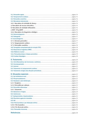 4.1. Pericardite aguda................................................................................................................................página 14
4.2. Tamponamento cardíaco.....................................................................................................................página 15
4.3. Pericardite constritiva..........................................................................................................................página 16
4.4. Marcadores laboratoriais ....................................................................................................................página 16
4.4.1. Marcadores de atividade de doença...............................................................................................página 16
a) Marcadores de necrose miocárdica......................................................................................................página 16
b) Marcadores de atividade inflamatória..................................................................................................página 16
c) BNP / NT-proBNP..................................................................................................................................página 16
4.4.2. Marcadores do diagnóstico etiológico ...........................................................................................página 16
4.5. Eletrocardiograma ..............................................................................................................................página 16
4.6. Radiografia.........................................................................................................................................página 17
4.7. Ecocardiograma..................................................................................................................................página 17
4.7.1. Derrame pericárdico.......................................................................................................................página 17
4.7.2. Tamponamento cardíaco.................................................................................................................página 17
4.7.3. Pericardite constritiva.....................................................................................................................página 18
4.8. Tomografia computadorizada do coração (TCC)...................................................................................página 18
4.9. Ressonância magnética (RMC)............................................................................................................página 18
4.10. Medicina nuclear...............................................................................................................................página 18
4.11. Pericardiocentese e biópsia pericárdica............................................................................................página 19
4.12. Análise Histológica............................................................................................................................página 20
5. Tratamento.....................................................................................................................................página 20
5.1. Anti-inflamatórios não hormonais e colchicina....................................................................................página 20
5.2. Imunossupressão................................................................................................................................página 21
5.3. Antiviral...............................................................................................................................................página 21
5.4. Tratamento no tamponamento cardíaco.............................................................................................página 22
5.5. Tratamento cirúrgico das afecções pericárdicas..................................................................................página 22
6. Situações especiais....................................................................................................................página 22
6.1. Na insuficiência renal..........................................................................................................................página 22
6.2. Pós-pericardiotomia............................................................................................................................página 22
6.3. Neoplasia e pós-radioterapia...............................................................................................................página 23
6.3.1. Neoplasia........................................................................................................................................página 23
6.3.2. Pericardite por radiação..................................................................................................................página 23
6.4. Pericardite tuberculosa.......................................................................................................................página 23
6.4.1. Tratamento......................................................................................................................................página 23
6.5. Bacteriana e fúngica...........................................................................................................................página 24
6.6. Autoimunes.........................................................................................................................................página 25
6.7. Quilopericárdio e hipotireoidismo........................................................................................................página 25
6.8. Pós-infarto agudo do miocárdio...........................................................................................................página 25
6.9. HIV......................................................................................................................................................página 26
6.10. Pós-traumática e por dissecção aórtica.............................................................................................página 26
6.10.1. Pós-traumática..............................................................................................................................página 26
6.10.2. Por dissecção aórtica.....................................................................................................................página 26
6.11. Pericardite recorrente.......................................................................................................................página 26
Referências..........................................................................................................................................página 28
 