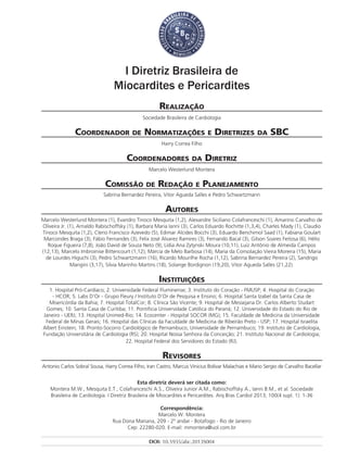I Diretriz Brasileira de
Miocardites e Pericardites
Realização
Sociedade Brasileira de Cardiologia
Coordenador de Normatizações e Diretrizes da SBC
Harry Correa Filho
Coordenadores da Diretriz
Marcelo Westerlund Montera
Comissão de Redação e Planejamento
Sabrina Bernardez Pereira, Vitor Agueda Salles e Pedro Schwartzmann
Autores
Marcelo Westerlund Montera (1), Evandro Tinoco Mesquita (1,2), Alexandre Siciliano Colafranceschi (1), Amarino Carvalho de
Oliveira Jr. (1), Arnaldo Rabischoffsky (1), Barbara Maria Ianni (3), Carlos Eduardo Rochitte (1,3,4), Charles Mady (1), Claudio
Tinoco Mesquita (1,2), Clerio Francisco Azevedo (5), Edimar Alcides Bocchi (3), Eduardo Benchimol Saad (1), Fabiana Goulart
Marcondes Braga (3), Fábio Fernandes (3), Felix José Alvarez Ramires (3), Fernando Bacal (3), Gilson Soares Feitosa (6), Hélio
Roque Figueira (7,8), João David de Souza Neto (9), Lídia Ana Zytynski Moura (10,11), Luiz Antônio de Almeida Campos
(12,13), Marcelo Imbroinise Bittencourt (1,12), Márcia de Melo Barbosa (14), Maria da Consolação Vieira Moreira (15), Maria
de Lourdes Higuchi (3), Pedro Schwartzmann (16), Ricardo Mourilhe Rocha (1,12), Sabrina Bernardez Pereira (2), Sandrigo
Mangini (3,17), Silvia Marinho Martins (18), Solange Bordignon (19,20), Vitor Agueda Salles (21,22).
Instituições
1. Hospital Pró-Cardíaco; 2. Universidade Federal Fluminense; 3. Instituto do Coração - FMUSP; 4. Hospital do Coração
- HCOR; 5. Labs D’Or - Grupo Fleury / Instituto D’Or de Pesquisa e Ensino; 6. Hospital Santa Izabel da Santa Casa de
Misericórdia da Bahia; 7. Hospital TotalCor; 8. Clínica São Vicente; 9. Hospital de Messejana Dr. Carlos Alberto Studart
Gomes; 10. Santa Casa de Curitiba; 11. Pontificia Universidade Católica do Paraná; 12. Universidade do Estado do Rio de
Janeiro - UERJ; 13. Hospital Unimed-Rio; 14. Ecocenter - Hospital SOCOR (MG); 15. Faculdade de Medicina da Universidade
Federal de Minas Gerais; 16. Hospital das Clínicas da Faculdade de Medicina de Ribeirão Preto - USP; 17. Hospital Israelita
Albert Einstein; 18. Pronto-Socorro Cardiológico de Pernambuco, Universidade de Pernambuco; 19. Instituto de Cardiologia,
Fundação Universitária de Cardiologia (RS); 20. Hospital Nossa Senhora da Conceição; 21. Instituto Nacional de Cardiologia;
22. Hospital Federal dos Servidores do Estado (RJ).
Revisores
Antonio Carlos Sobral Sousa, Harry Correa Filho, Iran Castro, Marcus Vinicius Bolívar Malachias e Mario Sergio de Carvalho Bacellar
Esta diretriz deverá ser citada como:
Montera M.W., Mesquita E.T., Colafranceschi A.S., Oliveira Junior A.M., Rabischoffsky A., Ianni B.M., et al. Sociedade
Brasileira de Cardiologia. I Diretriz Brasileira de Miocardites e Pericardites. Arq Bras Cardiol 2013; 100(4 supl. 1): 1-36
Correspondência:
Marcelo W. Montera
Rua Dona Mariana, 209 - 2º andar - Botafogo - Rio de Janeiro
Cep: 22280-020. E-mail: mmontera@uol.com.br
DOI: 10.5935/abc.2013S004
 