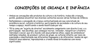 CONCEPÇÕES DE CRIANÇA E INFÂNCIA
• Ambas as concepções são produtos da cultura e da história, todas são crianças,
porém, podemos encontrar nos diversos contextos sociais várias formas de infância;
• Defendemos a concepção de criança contextualizada em sua concretude de
existência social, cultural e histórica, participante da sociedade e da cultura de seu
tempo e espaço, modificando e sendo modificada por ela;
• Tê-la como um “sujeito de direitos” socialmente competente com direito à voz e a
participação nas escolhas, que consegue recriar, refundar, resignificar a história
individual e social, que vê o mundo com seus próprios olhos, capaz de estabelecer
múltiplas relações, de produzir cultura do grupo, as culturas infantis, por meio da
expressão e manifestação nas diferentes linguagens e de diferentes modos de agir.
Constrói seus saberes, reproduzindo e criando novas brincadeiras com novos
significados;
 