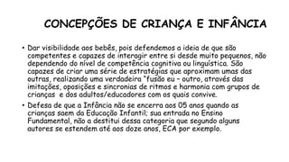 CONCEPÇÕES DE CRIANÇA E INFÂNCIA
• Dar visibilidade aos bebês, pois defendemos a ideia de que são
competentes e capazes de interagir entre si desde muito pequenos, não
dependendo do nível de competência cognitiva ou linguística. São
capazes de criar uma série de estratégias que aproximam umas das
outras, realizando uma verdadeira “fusão eu – outro, através das
imitações, oposições e sincronias de ritmos e harmonia com grupos de
crianças e dos adultos/educadores com os quais convive.
• Defesa de que a Infância não se encerra aos 05 anos quando as
crianças saem da Educação Infantil; sua entrada no Ensino
Fundamental, não a destitui dessa categoria que segundo alguns
autores se estendem até aos doze anos, ECA por exemplo.
 