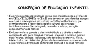 CONCEPÇÃO DE EDUCAÇÃO INFANTIL
• É a primeira etapa da Educação Básica, que em nossa rede é oferecida
nos CEIs, CEIIs, EMEIs e CEMEI que devem ser considerados espaços
coletivos e privilegiados de vivência da Infância (0 a 5 anos), que
contribuem para a identidade social e cultural das crianças,
fortalecendo o caráter integrado do cuidar e educar, em ação
complementar a da família;
• É o lugar onde se garante o direito à infância e o direito a melhor
condição de vida para todas as crianças – meninos e meninas, pobres,
ricas, negras, brancas, indígenas, com deficiência sensorial, física,
intelectual e com distúrbios globais do desenvolvimento reconhecendo
e valorizando a diversidade cultural das crianças e de suas famílias;
 