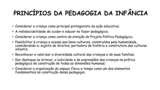 PRINCÍPIOS DA PEDAGOGIA DA INFÂNCIA
• Considerar a criança como principal protagonista da ação educativa;
• A indissociabilidade do cuidar e educar no fazer pedagógico;
• Considerar a criança como centro da atenção do Projeto Político Pedagógico;
• Possibilitar à criança o acesso aos bens culturais, construídos pela humanidade,
considerando-a: sujeito de direitos, portadora de história e construtora das culturas
infantis;
• Reconhecer e valorizar a diversidade cultural das crianças e de suas famílias;
• Dar destaque ao brincar, a ludicidade e às expressões das crianças na prática
pedagógica de construção de todas as dimensões humanas;
• Considerar a organização do espaço físico e tempo como um dos elementos
fundamentais na construção dessa pedagogia;
 