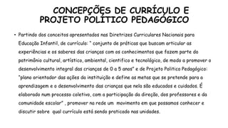 CONCEPÇÕES DE CURRÍCULO E
PROJETO POLÍTICO PEDAGÓGICO
• Partindo dos conceitos apresentados nas Diretrizes Curriculares Nacionais para
Educação Infantil, de currículo: “ conjunto de práticas que buscam articular as
experiências e os saberes das crianças com os conhecimentos que fazem parte do
patrimônio cultural, artístico, ambiental, cientifico e tecnológico, de modo a promover o
desenvolvimento integral das crianças de 0 a 5 anos” e de Projeto Politico Pedagógico:
“plano orientador das ações da instituição e define as metas que se pretende para a
aprendizagem e o desenvolvimento das crianças que nela são educados e cuidados. É
elaborado num processo coletivo, com a participação da direção, dos professores e da
comunidade escolar” , promover na rede um movimento em que possamos conhecer e
discutir sobre qual currículo está sendo praticado nas unidades.
 