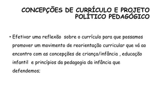 CONCEPÇÕES DE CURRÍCULO E PROJETO
POLÍTICO PEDAGÓGICO
• Efetivar uma reflexão sobre o currículo para que possamos
promover um movimento de reorientação curricular que vá ao
encontro com as concepções de criança/infância , educação
infantil e princípios da pedagogia da infância que
defendemos;
 