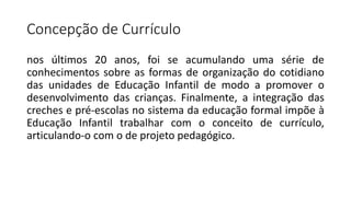 Concepção de Currículo
nos últimos 20 anos, foi se acumulando uma série de
conhecimentos sobre as formas de organização do cotidiano
das unidades de Educação Infantil de modo a promover o
desenvolvimento das crianças. Finalmente, a integração das
creches e pré-escolas no sistema da educação formal impõe à
Educação Infantil trabalhar com o conceito de currículo,
articulando-o com o de projeto pedagógico.
 