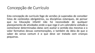 Concepção de Currículo
Esta concepção de currículo foge de versões já superadas de conceber
listas de conteúdos obrigatórios, ou disciplinas estanques, de pensar
que na Educação infantil não há necessidade de qualquer
planejamento de atividades onde o que rege é um calendário voltado a
comemorar determinadas datas sem avaliar o sentido das mesmas e o
valor formativo dessas comemorações, e também da ideia de que o
saber do senso comum é o que deve ser tratado com crianças
pequenas.
 