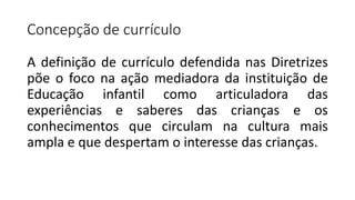 Concepção de currículo
A definição de currículo defendida nas Diretrizes
põe o foco na ação mediadora da instituição de
Educação infantil como articuladora das
experiências e saberes das crianças e os
conhecimentos que circulam na cultura mais
ampla e que despertam o interesse das crianças.
 