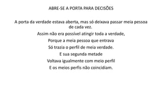 ABRE-SE A PORTA PARA DECISÕES
A porta da verdade estava aberta, mas só deixava passar meia pessoa
de cada vez.
Assim não era possível atingir toda a verdade,
Porque a meia pessoa que entrava
Só trazia o perfil de meia verdade.
E sua segunda metade
Voltava igualmente com meio perfil
E os meios perfis não coincidiam.
 