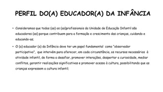 PERFIL DO(A) EDUCADOR(A) DA INFÂNCIA
• Consideramos que todos (as) os (as)profissionais da Unidade de Educação Infantil são
educadores (as) porque contribuem para a formação e crescimento das crianças, cuidando e
educando-as;
• O (a) educador (a) da Infância deve ter um papel fundamental como “observador
participativo”, que intervém para oferecer, em cada circunstância, os recursos necessários à
atividade infantil, de forma a desafiar, promover interações, despertar a curiosidade, mediar
conflitos, garantir realizações significativas e promover acesso à cultura, possibilitando que as
crianças expressem a cultura infantil;
 