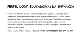 PERFIL DO(A) EDUCADOR(A) DA INFÂNCIA
• Investir nas reflexões dos (as) educadores (as) enquanto sujeitos na construção de sua
competência destacando e respeitando os seus “saberes da experiência”, os seus “saberes
pedagógicos” e seus “saberes das diversas áreas do conhecimento” (sociologia, antropologia,
historia, arte, matemática, meio ambiente, tecnologia, linguísticos ), para torna-los
profissionais sensíveis, capaes de lidar com a especificidade exigida para o trabalho com as
crianças de 0 a 10 anos.
• Para a pequena infância promover a discussão: COMO SER PROFESSOR SEM DAR AULAS?
 