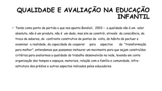 QUALIDADE E AVALIAÇÃO NA EDUCAÇÃO
INFANTIL
• Tendo como ponto de partida o que nos aponta Bondioli, 2003 – a qualidade não é um valor
absoluto, não é um produto, não é um dado, mas sim se constrói, através da consciência, da
troca de saberes, do confronto construtivo de pontos de vista, do hábito de pactuar e
examinar a realidade, da capacidade de cooperar para aspectos da “transformação
para melhor”, entendemos que possamos instaurar um movimento para que sejam construídos
critérios para avaliarmos a qualidade do trabalho desenvolvido na rede, levando em conta
organização dos tempos e espaços, materiais, relação com a família e comunidade, infra-
estrutura dos prédios e outros aspectos indicados pelos educadores.
 