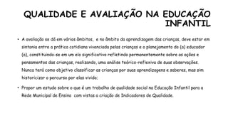 QUALIDADE E AVALIAÇÃO NA EDUCAÇÃO
INFANTIL
• A avaliação se dá em vários âmbitos, e no âmbito da aprendizagem das crianças, deve estar em
sintonia entre a prática cotidiana vivenciada pelas crianças e o planejamento do (a) educador
(a), constituindo-se em um elo significativo refletindo permanentemente sobre as ações e
pensamentos das crianças, realizando, uma análise teórico-reflexiva de suas observações.
Nunca terá como objetivo classificar as crianças por suas aprendizagens e saberes, mas sim
historicizar o percurso por elas vivido;
• Propor um estudo sobre o que é um trabalho de qualidade social na Educação Infantil para a
Rede Municipal de Ensino com vistas a criação de Indicadores de Qualidade.
 